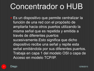 Concentrador o HUB
12/08/2013Diego7
 Es un dispositivo que permite centralizar la
función de una red con el propósito de
ampliarla hacia otros puertos utilizando la
misma señal que es repetida y emitida a
través de diferentes puertos
sucesivamente.Esto significa que dicho
dispositivo recibe una señal y repite esta
señal emitiéndola por sus diferentes puertos.
Trabaja en capa 1 del modelo OSI o capa de
Acceso en modelo TCP/IP.
 