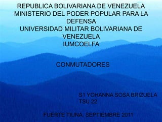 REPUBLICA BOLIVARIANA DE VENEZUELA
MINISTERIO DEL PODER POPULAR PARA LA
               DEFENSA
  UNIVERSIDAD MILITAR BOLIVARIANA DE
             VENEZUELA
             IUMCOELFA


           CONMUTADORES



                  S1 YOHANNA SOSA BRIZUELA
                  TSU 22

       FUERTE TIUNA, SEPTIEMBRE 2011
 