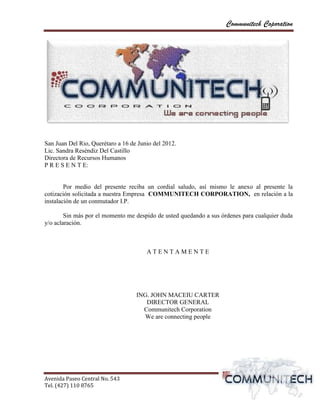 Communitech Coporation




San Juan Del Rio, Querétaro a 16 de Junio del 2012.
Lic. Sandra Reséndiz Del Castillo
Directora de Recursos Humanos
P R E S E N T E:


        Por medio del presente reciba un cordial saludo, así mismo le anexo al presente la
cotización solicitada a nuestra Empresa COMMUNITECH CORPORATION, en relación a la
instalación de un conmutador I.P.

        Sin más por el momento me despido de usted quedando a sus órdenes para cualquier duda
y/o aclaración.



                                       ATENTAMENTE




                                   ING. JOHN MACEIU CARTER
                                      DIRECTOR GENERAL
                                     Communitech Corporation
                                      We are connecting people




Avenida Paseo Central No. 543
Tel. (427) 110 8765                                                                vvPágina 2
 