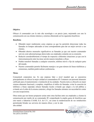 Communitech Coporation




Objetivo

Ofrecer el conmutador con la más alta tecnología a un precio justo, mejorando con este la
comunicación con sus clientes internos y externos obteniendo así los siguientes beneficios:

Beneficios

        Obtendrá mejor rendimiento como empresa ya que les permitirá direccionar todas las
        llamadas en tiempos adecuados al área correspondiente para dar un mejor servicio a sus
        clientes.
        Obtendrá ahorros mensuales significativos en llamadas ya que con nuestro conmutador
        será sin costo adicional porque ahora todos sus empleados contarán con su extensión.
        Reducirá considerablemente el tiempo de respuesta a diferentes situaciones ya que con la
        intercomunicación entre las áreas será de manera inmediata y eficaz.
        Podrán transferir llamadas a cualquier extensión, teléfono móvil o fijo de cualquier parte
        del mundo.
        Nuestro conmutador permite fácilmente manejar a un gran número de líneas telefónicas y
        extensiones, también podrá realizar conferencias.

Metas

Comunitech corporation inc. Es una empresa líder a nivel mundial que se caracteriza
principalmente en ofrecer la mejor calidad en conmutadores IP. Contamos con personal altamente
calificado para el mantenimiento e instalación de las unidades. Nuestra meta es ofrecerle un mejor
sistema altamente funcional y completo, simplificar el tráfico de llamadas, evitar la conexión de
teléfonos a líneas separadas enlazar llamadas locales evitando que salgan a la red pública y
evitando así el cobro de la misma contestar y dirigir las llamadas entrantes sin necesidad de contar
con una recepcionista.

Otras metas que nos hemos propuesto serian entre otras facilitar entre sus empleados y clientes la
comunicación por medio de un conmutador IP, comprobando la amplia gama de beneficios que
esto traerá a industrias CAAM, S.A. de C.V., así como la modernización de sus instalaciones
permitiendo brindar sus servicios de manera eficaz y con la más
alta calidad.


Avenida Paseo Central No. 543
Tel. (427) 110 8765                                                                      vvPágina 3
 