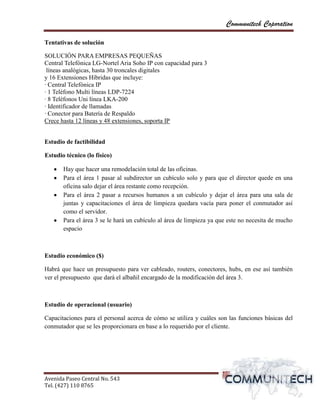Communitech Coporation

Tentativas de solución

SOLUCIÓN PARA EMPRESAS PEQUEÑAS
Central Telefónica LG-Nortel Aria Soho IP con capacidad para 3
 líneas analógicas, hasta 30 troncales digitales
y 16 Extensiones Híbridas que incluye:
· Central Telefónica IP
· 1 Teléfono Multi líneas LDP-7224
· 8 Teléfonos Uni línea LKA-200
· Identificador de llamadas
· Conector para Batería de Respaldo
Crece hasta 12 líneas y 48 extensiones, soporta IP


Estudio de factibilidad

Estudio técnico (lo físico)

       Hay que hacer una remodelación total de las oficinas.
       Para el área 1 pasar al subdirector un cubículo solo y para que el director quede en una
       oficina salo dejar el área restante como recepción.
       Para el área 2 pasar a recursos humanos a un cubículo y dejar el área para una sala de
       juntas y capacitaciones el área de limpieza quedara vacía para poner el conmutador así
       como el servidor.
       Para el área 3 se le hará un cubículo al área de limpieza ya que este no necesita de mucho
       espacio



Estudio económico ($)

Habrá que hace un presupuesto para ver cableado, routers, conectores, hubs, en ese así también
ver el presupuesto que dará el albañil encargado de la modificación del área 3.



Estudio de operacional (usuario)

Capacitaciones para el personal acerca de cómo se utiliza y cuáles son las funciones básicas del
conmutador que se les proporcionara en base a lo requerido por el cliente.




Avenida Paseo Central No. 543
Tel. (427) 110 8765                                                                   vvPágina 5
 