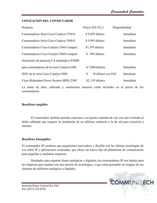 Communitech Coporation

COTIZACION DEL CONMUTADOR

Producto                                         Precio (EE.UU.)         Disponibilidad

Conmutadores Serie Cisco Catalyst 3750-E           $ 9,495 dólares               Inmediata

Conmutadores Serie Cisco Catalyst 3560-E           $ 5,995 dólares               Inmediata

Conmutadores Cisco Catalyst 3560 Compact           $1,395 dólares                Inmediata

Conmutadores Cisco Catalyst 2960 Compact           $ 895 dólares                 Inmediata

Suministro de potencia CA ampliado a 8700W

para conmutadores de la serie Catalyst 6500        $ 7,000 dólares               Inmediata

ISSU de la serie Cisco Catalyst 4500               $    10 dólares con PoE       Inmediata

Cisco Redundant Power System (RPS) 2300            $2, 195 dólares               Inmediata

La mano de obra, cableado y suministros menores están incluidos en el precio de los
conmutadores.



Beneficios tangibles



        El conmutador también permite conectase a un puerto estándar de red, con esto evitando el
doble cableado que requiere la instalación de un teléfono ordinario y la de red para conexión a
internet.



Beneficios Intangibles

El conmutador IP combina una arquitectura innovadora y flexible con las últimas tecnologías de
voz sobre IP y aplicaciones avanzadas, que ofrece un nuevo tipo de plataforma de comunicación
para pequeñas y medianas empresas.

       Diseñados para soportar líneas analógicas y digitales, los conmutadores IP son ideales para
las empresas que cuentan con una mezcla de tecnologías, o que están pensando en emigrar de sus
sistemas de teléfonos analógicos a digitales.




Avenida Paseo Central No. 543
Tel. (427) 110 8765                                                                    vvPágina 6
 