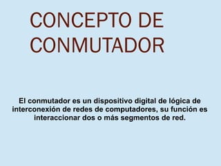 CONCEPTO DE
CONMUTADOR
El conmutador es un dispositivo digital de lógica de
interconexión de redes de computadores, su función es
interaccionar dos o más segmentos de red.
 