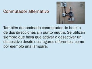 Conmutador alternativo
También denominado conmutador de hotel o
de dos direcciones sin punto neutro. Se utilizan
siempre que haya que activar o desactivar un
dispositivo desde dos lugares diferentes, como
por ejemplo una lámpara.
 