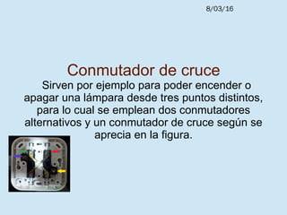8/03/16
Conmutador de cruce
Sirven por ejemplo para poder encender o
apagar una lámpara desde tres puntos distintos,
para lo cual se emplean dos conmutadores
alternativos y un conmutador de cruce según se
aprecia en la figura.
 