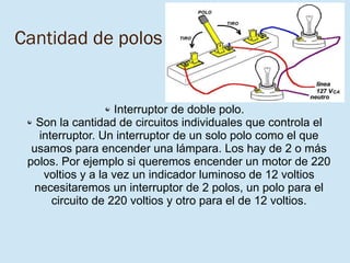 8/03/16
Cantidad de polos
Interruptor de doble polo.
Son la cantidad de circuitos individuales que controla el
interruptor. Un interruptor de un solo polo como el que
usamos para encender una lámpara. Los hay de 2 o más
polos. Por ejemplo si queremos encender un motor de 220
voltios y a la vez un indicador luminoso de 12 voltios
necesitaremos un interruptor de 2 polos, un polo para el
circuito de 220 voltios y otro para el de 12 voltios.
 