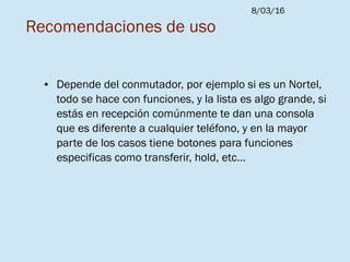 8/03/16
Recomendaciones de uso
● Depende del conmutador, por ejemplo si es un Nortel,
todo se hace con funciones, y la lista es algo grande, si
estás en recepción comúnmente te dan una consola
que es diferente a cualquier teléfono, y en la mayor
parte de los casos tiene botones para funciones
especificas como transferir, hold, etc...
 