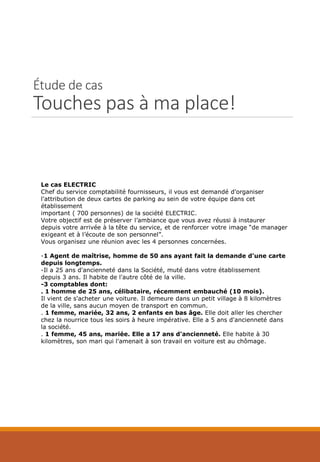 Étude de cas
Touches pas à ma place!
Le cas ELECTRIC
Chef du service comptabilité fournisseurs, il vous est demandé d'organiser
l'attribution de deux cartes de parking au sein de votre équipe dans cet
établissement
important ( 700 personnes) de la société ELECTRIC.
Votre objectif est de préserver l’ambiance que vous avez réussi à instaurer
depuis votre arrivée à la tête du service, et de renforcer votre image “de manager
exigeant et à l’écoute de son personnel”.
Vous organisez une réunion avec les 4 personnes concernées.
-1 Agent de maîtrise, homme de 50 ans ayant fait la demande d'une carte
depuis longtemps.
-Il a 25 ans d'ancienneté dans la Société, muté dans votre établissement
depuis 3 ans. Il habite de l'autre côté de la ville.
-3 comptables dont:
. 1 homme de 25 ans, célibataire, récemment embauché (10 mois).
Il vient de s'acheter une voiture. Il demeure dans un petit village à 8 kilomètres
de la ville, sans aucun moyen de transport en commun.
. 1 femme, mariée, 32 ans, 2 enfants en bas âge. Elle doit aller les chercher
chez la nourrice tous les soirs à heure impérative. Elle a 5 ans d'ancienneté dans
la société.
. 1 femme, 45 ans, mariée. Elle a 17 ans d'ancienneté. Elle habite à 30
kilomètres, son mari qui l'amenait à son travail en voiture est au chômage.
 