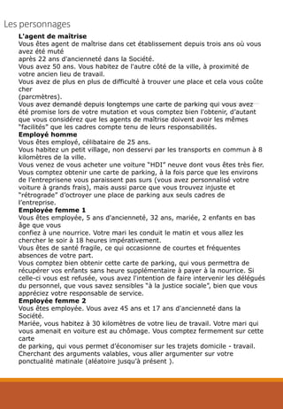 Les personnages
L'agent de maîtrise
Vous êtes agent de maîtrise dans cet établissement depuis trois ans où vous
avez été muté
après 22 ans d'ancienneté dans la Société.
Vous avez 50 ans. Vous habitez de l'autre côté de la ville, à proximité de
votre ancien lieu de travail.
Vous avez de plus en plus de difficulté à trouver une place et cela vous coûte
cher
(parcmètres).
Vous avez demandé depuis longtemps une carte de parking qui vous avez
été promise lors de votre mutation et vous comptez bien l'obtenir, d’autant
que vous considérez que les agents de maîtrise doivent avoir les mêmes
“facilités” que les cadres compte tenu de leurs responsabilités.
Employé homme
Vous êtes employé, célibataire de 25 ans.
Vous habitez un petit village, non desservi par les transports en commun à 8
kilomètres de la ville.
Vous venez de vous acheter une voiture “HDI” neuve dont vous êtes très fier.
Vous comptez obtenir une carte de parking, à la fois parce que les environs
de l’entreprisene vous paraissent pas surs (vous avez personnalisé votre
voiture à grands frais), mais aussi parce que vous trouvez injuste et
“rétrograde” d’octroyer une place de parking aux seuls cadres de
l’entreprise.
Employée femme 1
Vous êtes employée, 5 ans d'ancienneté, 32 ans, mariée, 2 enfants en bas
âge que vous
confiez à une nourrice. Votre mari les conduit le matin et vous allez les
chercher le soir à 18 heures impérativement.
Vous êtes de santé fragile, ce qui occasionne de courtes et fréquentes
absences de votre part.
Vous comptez bien obtenir cette carte de parking, qui vous permettra de
récupérer vos enfants sans heure supplémentaire à payer à la nourrice. Si
celle-ci vous est refusée, vous avez l'intention de faire intervenir les délégués
du personnel, que vous savez sensibles “à la justice sociale”, bien que vous
appréciez votre responsable de service.
Employée femme 2
Vous êtes employée. Vous avez 45 ans et 17 ans d'ancienneté dans la
Société.
Mariée, vous habitez à 30 kilomètres de votre lieu de travail. Votre mari qui
vous amenait en voiture est au chômage. Vous comptez fermement sur cette
carte
de parking, qui vous permet d’économiser sur les trajets domicile - travail.
Cherchant des arguments valables, vous aller argumenter sur votre
ponctualité matinale (aléatoire jusqu’à présent ).
 