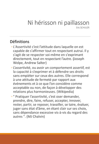 Ni hérisson ni paillasson
Eric SCHULER
Définitions
◦ L'Assertivité c’est l’attitude dans laquelle on est
capable de s'affirmer tout en respectant autrui. Il y
s'agit de se respecter soi-même en s'exprimant
directement, tout en respectant l’autre. (Joseph
Wolpe, Andrew Salter)
◦ L’assertivité, ou avoir un comportement assertif, est
la capacité à s’exprimer et à défendre ses droits
sans empiéter sur ceux des autres. Elle correspond
à une attitude de fermeté par rapport aux
événements et à ce que l’on considère comme
acceptable ou non, de façon à développer des
relations plus harmonieuses. (Wikipedia)
◦ " Pratiquer l’assertivité, c’est oser demander,
prendre, dire, faire, refuser, accepter, innover,
rester, partir, se reposer, travailler, se taire, évaluer,
juger sans état d’âme, en étant clair sur ses choix,
sans dépendance excessive vis-à-vis du regard des
autres ". (MJ Chalvin)
 