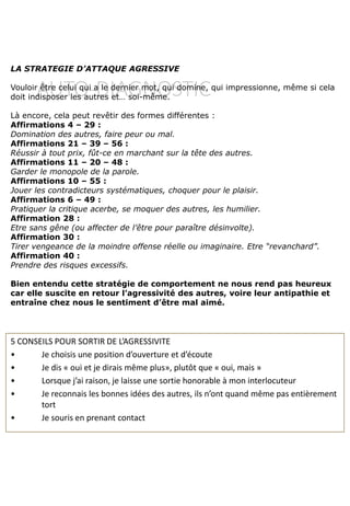 AUTO-DIAGNOSTIC
LA STRATEGIE D’ATTAQUE AGRESSIVE
Vouloir être celui qui a le dernier mot, qui domine, qui impressionne, même si cela
doit indisposer les autres et… soi-même.
Là encore, cela peut revêtir des formes différentes :
Affirmations 4 – 29 :
Domination des autres, faire peur ou mal.
Affirmations 21 – 39 – 56 :
Réussir à tout prix, fût-ce en marchant sur la tête des autres.
Affirmations 11 – 20 – 48 :
Garder le monopole de la parole.
Affirmations 10 – 55 :
Jouer les contradicteurs systématiques, choquer pour le plaisir.
Affirmations 6 – 49 :
Pratiquer la critique acerbe, se moquer des autres, les humilier.
Affirmation 28 :
Etre sans gêne (ou affecter de l’être pour paraître désinvolte).
Affirmation 30 :
Tirer vengeance de la moindre offense réelle ou imaginaire. Etre “revanchard”.
Affirmation 40 :
Prendre des risques excessifs.
Bien entendu cette stratégie de comportement ne nous rend pas heureux
car elle suscite en retour l’agressivité des autres, voire leur antipathie et
entraîne chez nous le sentiment d’être mal aimé.
5 CONSEILS POUR SORTIR DE L’AGRESSIVITE
• Je choisis une position d’ouverture et d’écoute
• Je dis « oui et je dirais même plus», plutôt que « oui, mais »
• Lorsque j’ai raison, je laisse une sortie honorable à mon interlocuteur
• Je reconnais les bonnes idées des autres, ils n’ont quand même pas entièrement
tort
• Je souris en prenant contact
 