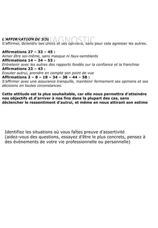 L’AFFIRMATION DE SOI
S’affirmer, défendre ses droits et ses opinions, sans pour cela agresser les autres.
Affirmations 27 – 33 – 45 :
Aimer être soi-même, sans masque ni faux-semblants
Affirmations 14 – 24 – 53 :
Entretenir avec les autres des rapports fondés sur la confiance et la franchise
Affirmations 23 – 43 :
Ecouter autrui, prendre en compte son point de vue
Affirmations 2 – 8 – 18 – 34 – 38 – 44 – 58 :
S’affirmer avec une assurance tranquille, maintenir fermement ses opinions et ses
décisions en toutes circonstances.
Cette attitude est la plus souhaitable, car elle nous permettra d’atteindre
nos objectifs et d’arriver à nos fins dans la plupart des cas, sans
déclencher le ressentiment d’autrui, et même en nous attirant son estime
Identifiez les situations où vous faîtes preuve d’assertivité
(aidez-vous des questions, essayez d’être le plus concrets, pensez à
des évènements de votre vie professionnelle ou personnelle)
AUTO-DIAGNOSTIC
 