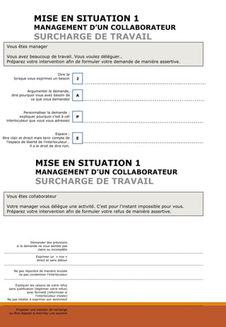 MISE EN SITUATION 1
MANAGEMENT D’UN COLLABORATEUR
SURCHARGE DE TRAVAIL
Vous êtes manager
Vous avez beaucoup de travail. Vous voulez déléguer..
Préparez votre intervention afin de formuler votre demande de manière assertive.
Dire Je
lorsque vous exprimez un besoin J
A
Argumenter la demande,
dire pourquoi vous avez besoin de
ce que vous demandez
Personnaliser la demande :
expliquer pourquoi c’est à cet
interlocuteur que vous vous adressez
P
Espace :
être clair et direct mais tenir compte de
l’espace de liberté de l’interlocuteur…
il a le droit de dire non.
E
Vous êtes collaborateur
Votre manager vous délègue une activité. C'est pour l'instant impossible pour vous.
Préparez votre intervention afin de formuler votre refus de manière assertive.
MISE EN SITUATION 1
MANAGEMENT D’UN COLLABORATEUR
SURCHARGE DE TRAVAIL
Demander des précisions
si la demande ne vous semble pas
claire ou incomplète
Exprimer un « non »
direct et sans détour
Ne pas répondre de manière brutale
ne pas condamner l’interlocuteur
Expliquer les raisons de votre refus
sans justification (légitimer votre refus)
avec fermeté (reformuler si
l’interlocuteur insiste)
Ne pas hésiter à exprimer son sentiment
Proposer une solution de rechange
ou être disposé à chercher une solution
 