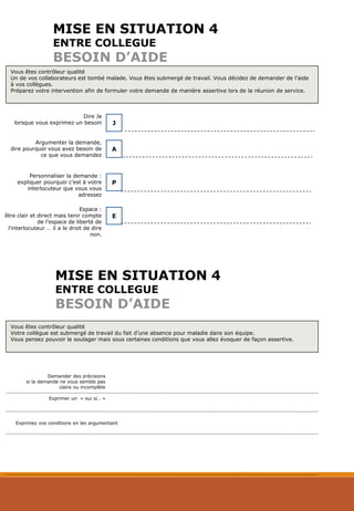 MISE EN SITUATION 4
ENTRE COLLEGUE
BESOIN D’AIDE
Dire Je
lorsque vous exprimez un besoin J
A
Argumenter la demande,
dire pourquoi vous avez besoin de
ce que vous demandez
Personnaliser la demande :
expliquer pourquoi c’est à votre
interlocuteur que vous vous
adressez
P
Espace :
être clair et direct mais tenir compte
de l’espace de liberté de
l’interlocuteur … il a le droit de dire
non.
E
MISE EN SITUATION 4
ENTRE COLLEGUE
BESOIN D’AIDE
Demander des précisions
si la demande ne vous semble pas
claire ou incomplète
Exprimer un « oui si… »
Vous êtes contrôleur qualité
Un de vos collaborateurs est tombé malade. Vous êtes submergé de travail. Vous décidez de demander de l’aide
à vos collègues.
Préparez votre intervention afin de formuler votre demande de manière assertive lors de la réunion de service.
Vous êtes contrôleur qualité
Votre collègue est submergé de travail du fait d’une absence pour maladie dans son équipe.
Vous pensez pouvoir le soulager mais sous certaines conditions que vous allez évoquer de façon assertive.
Exprimez vos conditions en les argumentant
 