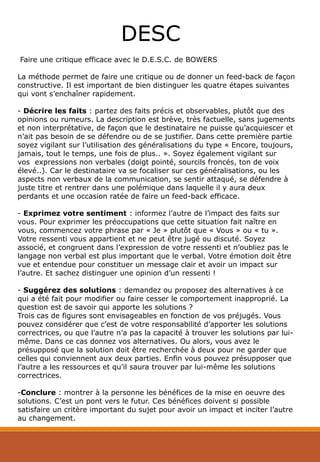 Faire une critique efficace avec le D.E.S.C. de BOWERS
La méthode permet de faire une critique ou de donner un feed-back de façon
constructive. Il est important de bien distinguer les quatre étapes suivantes
qui vont s’enchaîner rapidement.
- Décrire les faits : partez des faits précis et observables, plutôt que des
opinions ou rumeurs. La description est brève, très factuelle, sans jugements
et non interprétative, de façon que le destinataire ne puisse qu’acquiescer et
n’ait pas besoin de se défendre ou de se justifier. Dans cette première partie
soyez vigilant sur l’utilisation des généralisations du type « Encore, toujours,
jamais, tout le temps, une fois de plus.. ». Soyez également vigilant sur
vos expressions non verbales (doigt pointé, sourcils froncés, ton de voix
élevé..). Car le destinataire va se focaliser sur ces généralisations, ou les
aspects non verbaux de la communication, se sentir attaqué, se défendre à
juste titre et rentrer dans une polémique dans laquelle il y aura deux
perdants et une occasion ratée de faire un feed-back efficace.
- Exprimez votre sentiment : informez l’autre de l’impact des faits sur
vous. Pour exprimer les préoccupations que cette situation fait naître en
vous, commencez votre phrase par « Je » plutôt que « Vous » ou « tu ».
Votre ressenti vous appartient et ne peut être jugé ou discuté. Soyez
associé, et congruent dans l’expression de votre ressenti et n’oubliez pas le
langage non verbal est plus important que le verbal. Votre émotion doit être
vue et entendue pour constituer un message clair et avoir un impact sur
l’autre. Et sachez distinguer une opinion d’un ressenti !
- Suggérez des solutions : demandez ou proposez des alternatives à ce
qui a été fait pour modifier ou faire cesser le comportement inapproprié. La
question est de savoir qui apporte les solutions ?
Trois cas de figures sont envisageables en fonction de vos préjugés. Vous
pouvez considérer que c’est de votre responsabilité d’apporter les solutions
correctrices, ou que l’autre n’a pas la capacité à trouver les solutions par lui-
même. Dans ce cas donnez vos alternatives. Ou alors, vous avez le
présupposé que la solution doit être recherchée à deux pour ne garder que
celles qui conviennent aux deux parties. Enfin vous pouvez présupposer que
l’autre a les ressources et qu’il saura trouver par lui-même les solutions
correctrices.
-Conclure : montrer à la personne les bénéfices de la mise en oeuvre des
solutions. C’est un pont vers le futur. Ces bénéfices doivent si possible
satisfaire un critère important du sujet pour avoir un impact et inciter l’autre
au changement.
DESC
 