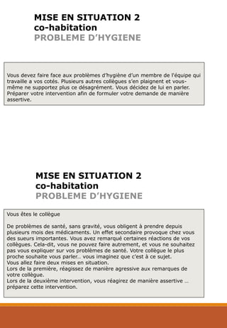 MISE EN SITUATION 2
co-habitation
PROBLEME D’HYGIENE
Vous devez faire face aux problèmes d’hygiène d’un membre de l'équipe qui
travaille a vos cotés. Plusieurs autres collègues s’en plaignent et vous-
même ne supportez plus ce désagrément. Vous décidez de lui en parler.
Préparer votre intervention afin de formuler votre demande de manière
assertive.
Vous êtes le collègue
De problèmes de santé, sans gravité, vous obligent à prendre depuis
plusieurs mois des médicaments. Un effet secondaire provoque chez vous
des sueurs importantes. Vous avez remarqué certaines réactions de vos
collègues. Cela-dit, vous ne pouvez faire autrement, et vous ne souhaitez
pas vous expliquer sur vos problèmes de santé. Votre collègue le plus
proche souhaite vous parler… vous imaginez que c’est à ce sujet.
Vous allez faire deux mises en situation.
Lors de la première, réagissez de manière agressive aux remarques de
votre collègue.
Lors de la deuxième intervention, vous réagirez de manière assertive …
préparez cette intervention.
MISE EN SITUATION 2
co-habitation
PROBLEME D’HYGIENE
 