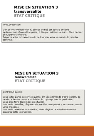 MISE EN SITUATION 3
transversalité
ETAT CRITIQUE
Vous, production
L’un de vos interlocuteur du service qualité est dans la critique
systématique. Quoiqu’il se passe, il dénigre, critique, refuse,… Vous décidez
de lui parler à ce sujet.
Préparez votre intervention afin de formuler votre demande de manière
assertive.
Contrôleur qualité
Vous faites partie du service qualité. On vous demande d'être vigilant, de
ne rien « laissez passer» et d'éviter le copinage avec la production.
Vous allez faire deux mises en situation.
Lors de la première, réagissez de manière manipulatrice aux remarques de
votre manager.
Lors de la deuxième intervention, vous réagirez de manière assertive…
préparez cette intervention.
MISE EN SITUATION 3
transversalité
ETAT CRITIQUE
 