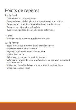 Points de repères
Sur le fond
◦ Obtenez des accords progressifs
◦ Donnez du sens, de la logique, à vos positions et propositions
◦ Respectez les convictions profondes de vos interlocuteurs
◦ Proposez des alternatives, des choix
◦ Evoquez une période d'essai, une durée déterminée
et enfin
◦ Valorisez vos interlocuteurs, sollicitez leur aide
Sur la forme
◦ Soyez attentif aux distances et aux positionnements
◦ Montrez que vous êtes à l’écoute
◦ Regardez vos interlocuteurs dans les yeux
◦ Utilisez le « nous »
◦ Reformulez les propos de vos interlocuteurs
◦ Valorisez les propos de votre interlocuteur « ce que vous avez dit est
très important »
◦ Utilisez des formules du type « je parle sous le contrôle de…»
◦ Utilisez un langage imagé
 