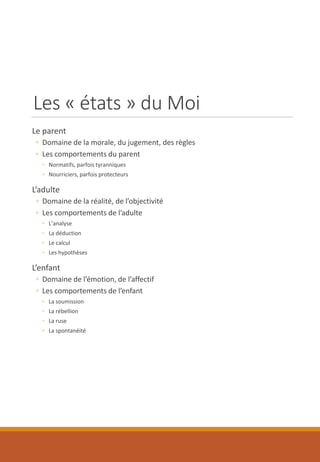 Les « états » du Moi
Le parent
◦ Domaine de la morale, du jugement, des règles
◦ Les comportements du parent
◦ Normatifs, parfois tyranniques
◦ Nourriciers, parfois protecteurs
L’adulte
◦ Domaine de la réalité, de l’objectivité
◦ Les comportements de l’adulte
◦ L’analyse
◦ La déduction
◦ Le calcul
◦ Les hypothèses
L’enfant
◦ Domaine de l’émotion, de l’affectif
◦ Les comportements de l’enfant
◦ La soumission
◦ La rébellion
◦ La ruse
◦ La spontanéité
 