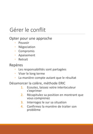 Gérer le conflit
Opter pour une approche
◦ Pouvoir
◦ Négociation
◦ Compromis
◦ Apaisement
◦ Retrait
Repères
◦ Les responsabilités sont partagées
◦ Viser le long terme
◦ La manière compte autant que le résultat
Désamorcer la colère, méthode ERIC
1. Ecoutez, laissez votre interlocuteur
s'exprimer
2. Récapitulez sa position en montrant que
vous comprenez
3. Interrogez le sur sa situation
4. Confirmez la manière de traiter son
problème
 