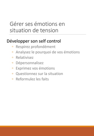 Gérer ses émotions en
situation de tension
Développer son self control
◦ Respirez profondément
◦ Analysez le pourquoi de vos émotions
◦ Relativisez
◦ Dépersonnalisez
◦ Exprimez vos émotions
◦ Questionnez sur la situation
◦ Reformulez les faits
 