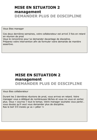 MISE EN SITUATION 2
management
DEMANDER PLUS DE DISCIPLINE
Vous êtes manager
Ces deux dernières semaines, votre collaborateur est arrivé 3 fois en retard
en réunion de prod
Vous le rencontrez pour lui demander davantage de discipline.
Préparez votre intervention afin de formuler votre demande de manière
assertive.
Vous êtes collaborateur
Durant les 3 dernières réunions de prod, vous arrivez en retard. Votre
manager vous a délégué de nombreuses tâches et vous ne vous en sortez
plus. Vous « courrez » tout le temps. Votre manager souhaite vous parler…
vous doutez qu’il veut vous demander plus de discipline.
Ras le bol! S’il insiste ça va « pêter !»
MISE EN SITUATION 2
management
DEMANDER PLUS DE DISCIPLINE
 