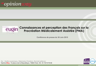 Connaissances et perception des Français sur la
Procréation Médicalement Assistée (PMA)
Conférence de presse du 30 Juin 2015
De : Nadia Auzanneau, Stéphanie Chardron, Rachel Lefebvre
OpinionWay, 15 place de la République, 75003 Paris. Tél : 01 78 94 90 00
OpinionWay imprime sur papier recyclé
 