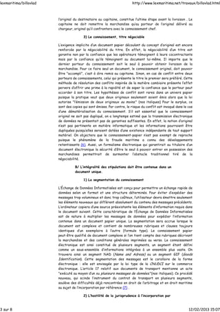 l’original du destinataire au capitaine, constitue l’ultime étape avant la livraison . Le
capitaine ne doit remettre la marchandise qu’au porteur de l’original délivré au
chargeur, original qu’il confrontera avec le connaissement chef.
3) Le connaissement, titre négociable
L’exigence implicite d’un document papier découlant du concept d’original est encore
renforcée par la négociabilité du titre. En effet, la négociabilité d’un titre est
garantie non par la confiance que les opérateurs témoignent à leurs cocontractants
mais par la confiance qu’ils témoignent au document lui-même. Il importe que le
dernier porteur du connaissement soit le seul à pouvoir obtenir livraison de la
marchandise. Pour ce faire seul un document, le connaissement original, doit pouvoir
être "accompli", c’est à dire remis au capitaine. Sinon, en cas de conflit entre deux
porteurs de connaissements, celui qui présente le titre le premier sera préféré. Cette
méthode de résolution des conflits inspirée de la matière cambiaire présente l’effet
pervers d’offrir une prime à la rapidité et de saper la confiance que le porteur peut
accorder à son titre. Les hypothèses de conflit sont rares dans un univers papier
puisque la pratique veut que deux originaux seulement soient émis alors que la loi
autorise "l’émission de deux originaux au moins." (nos italiques) Pour le surplus, ce
sont des copies qui sont émises. Par contre, le risque du conflit est invoqué dans le cas
d’une dématérialisation du connaissement. S’il est essentiel que le connaissement
original ne soit pas dupliqué, on a longtemps estimé que la transmission électronique
de données ne présentait pas de garanties suffisantes. En effet, la notion d’original
n’est pas pertinente en matière informatique et les informations pourraient être
dupliquées puisqu’elles seraient dotées d’une existence indépendante de tout support
matériel. On objectera que le connaissement-papier n’est pas exempt de reproche
puisque le phénomène de la fraude maritime a connu des développements
retentissants (6). Aussi, un formalisme électronique qui garantirait au titulaire d’un
document électronique la sécurité d’être le seul à pouvoir entrer en possession des
marchandises permettrait de surmonter l’obstacle traditionnel tiré de la
négociabilité.
B/ L’intégralité des stipulations doit être contenue dans un
document unique.
1) La segmentation du connaissement
L’Échange de Données Informatisées est conçu pour permettre un échange rapide de
données selon un format et une structure déterminés. Pour éviter d’expédier des
messages trop volumineux et donc trop coûteux, l’utilisateur devra émettre seulement
les éléments nouveaux qui diffèrent absolument du contenu des messages précédents.
L’ordinateur copiera d’une source préexistante les éléments d’information requis dans
le document suivant. Cette caractéristique de l’Échange de Données Informatisées
est de nature à multiplier les messages de données pour expédier l’information
contenue dans un document papier unique. La segmentation sera accrue lorsque le
document est complexe et contient de nombreuses rubriques et clauses toujours
identiques d’un exemplaire à l’autre (formule type). Le connaissement papier
peut-être qualifié de document complexe si l’on tient compte des rubriques décrivant
la marchandise et des conditions générales imprimées au verso. Le connaissement
électronique est ainsi constitué de plusieurs segments, un segment étant défini
comme un sous-ensemble d’informations intégrées à un ensemble plus vaste. On
trouvera ainsi un segment NAD (Name and Adress) ou un segment GIF (Goods
Identification). Cette segmentation des messages est le corollaire de la forme
électronique : elle est envisagée par la loi type de la CNUDCI sur le commerce
électronique. L’article 17 relatif aux documents de transport mentionne un acte
"exécuté au moyen d’un ou plusieurs messages de données."(nos italiques). Ce procédé
nouveau, qui scinde l’instrument du contrat de transport en plusieurs segments,
soulève des difficultés déjà rencontrées en droit de l’arbitrage et en droit maritime
au sujet de l’incorporation par référence (7) .
2) L’hostilité de la jurisprudence à l’incorporation par
lexmaritima/billovlad http://www.lexmaritima.net/travaux/billovlad.html
3 sur 8 12/02/2013 15:07
 