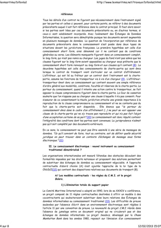référence
Tous les détails d’un contrat ne figurent pas nécessairement dans l’instrument signé
par les parties et celles-ci peuvent, pour certains points, se réfèrer à des documents
préexistants auquel il est fait référence dans le contrat principal. Il faut alors savoir
si les parties sont liées par ces documents préexistants ou, en d’autres termes, si
ceux-ci sont valablement incorporés. Avec l’avènement des Échanges de Données
Informatisées, la question sera démultipliée puisque les documents seront segmentés
en plusieurs messages de données. La question de l’incorporation par référence de
documents préexistants dans le connaissement s’est posée dans deux types de
situations devant les juridictions françaises. La première hypothèse est celle d’un
connaissement short form, ainsi dénommé car il ne contient pas de conditions
générales au verso. Les éléments manquants figurent dans un connaissement complet,
le long form, qui n’est pas remis au chargeur. Les juges du fond n’ont pas admis que les
clauses figurant sur le long form soient opposables au chargeur sous prétexte que le
connaissement short form renvoyait au long form et aux clauses qu’il contient (8) . La
deuxième hypothèse est celle des connaissements de charte-partie qui sont émis
lorsque le contrat de transport vient s’articuler sur un contrat d’affrètement.
L’affrèteur, qui est lié au fréteur par un contrat dont l’instrument est la charte-
partie, assume les fonctions de transporteur vis à vis d’un chargeur (9) . L’affrèteur-
transporteur émet donc un connaissement qui contient souvent une simple référence
d’ordre général aux modalités, conditions, facultés et réserves de la charte-partie. Le
porteur du connaissement, quand il intente une action contre le transporteur, se fait
opposer la clause compromissoire figurant dans la charte-partie. La Cour de cassation
souhaite que l’on n’oppose pas au chargeur une clause à laquelle il n’a pas consenti. Pour
s’assurer de ce consentement la Haute juridiction attache une grande importance à la
reproduction de la clause compromissoire au connaissement et ne se contente pas du
fait que la charte-partie soit disponible . Elle énonce que "le porteur du
connaissement émis dans le cadre d’un affrètement (...) ne peut se voir opposer une
clause de la charte-partie qui ne s’y trouve pas reproduite et qui n’a pas fait l’objet
d‘une acceptation certaine de sa part."(10) Le connaissement est donc réputé contenir
l’intégralité des conditions dont les parties sont convenues. La jurisprudence n’admet
pas qu’il soit complété par des documents extérieurs.
En ce sens, le connaissement ne peut pas être assimilé à une série de messages de
données. "Ce qu’il convient de faire, tout au contraire, est de définir quelle sécurité
juridique on peut trouver dans un contexte d’échanges de message sous forme
électronique." (11)
II. Le connaissement électronique : nouvel instrument ou connaissement
traditionnel dématérialisé ?
Les organisations internationales ont mesuré l’étendue des obstacles découlant des
formalités imposées par les droits nationaux et proposent des solutions permettant
de substituer des échanges de données au connaissement négociable. A l’approche
contractuelle d’abord choisie (A) s’est ajoutée l’approche de la loi type de la
CNUDCI(12) qui contient des dispositions relatives aux documents de transport (B).
A/ Les modèles contractuels : les règles du C.M.I. et le projet
Bolero.
1) L’élimination totale du support papier
Le Comité Maritime International a adopté en 1990, lors de sa XXXIV e conférence,
un projet composé de 11 règles contractuelles destinées à offrir un modèle à des
cocontractants qui souhaiteraient substituer dans leurs relations des Échanges de
données informatisées au connaissement traditionnel (13). Les difficultés de preuve
soulevées par l’absence d’écrit dans un environnement électronique sont réglées à
l’article 11 par une convention de preuve. La nouveauté du projet C.M.I. réside dans
l’absence de jumelage entre un document original qui ne circulerait pas et des
échanges de données informatisés. Le projet Seadocs, développé par la Chase
Manhattan Bank dans les années 1980, reposait sur l’émission d’un connaissement
lexmaritima/billovlad http://www.lexmaritima.net/travaux/billovlad.html
4 sur 8 12/02/2013 15:07
 