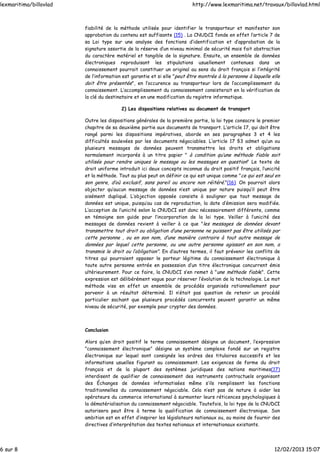 fiabilité de la méthode utilisée pour identifier le transporteur et manifester son
approbation du contenu est suffisante (15) . La CNUDCI fonde en effet l’article 7 de
sa Loi type sur une analyse des fonctions d’identification et d’approbation de la
signature assortie de la réserve d’un niveau minimal de sécurité mais fait abstraction
du caractère matériel et tangible de la signature. Ensuite, un ensemble de données
électroniques reproduisant les stipulations usuellement contenues dans un
connaissement pourrait constituer un original au sens du droit français si l’intégrité
de l’information est garantie et si elle "peut être montrée à la personne à laquelle elle
doit être présentée", en l’occurence au transporteur lors de l’accomplissement du
connaissement. L’accomplissement du connaissement consisterait en la vérification de
la clé du destinataire et en une modification du registre informatique.
2) Les dispositions relatives au document de transport
Outre les dispositions générales de la première partie, la loi type consacre le premier
chapitre de sa deuxième partie aux documents de transport. L’article 17, qui doit être
rangé parmi les dispositions impératives, aborde en ses paragraphes 3 et 4 les
difficultés soulevées par les documents négociables. L’article 17 §3 admet qu’un ou
plusieurs messages de données peuvent transmettre les droits et obligations
normalement incorporés à un titre papier " à condition qu’une méthode fiable soit
utilisée pour rendre uniques le message ou les messages en question" Le texte de
droit uniforme introduit ici deux concepts inconnus du droit positif français, l’unicité
et la méthode. Tout au plus peut on définir ce qui est unique comme "ce qui est seul en
son genre, d’où exclusif, sans pareil ou encore non réitéré."(16). On pourrait alors
objecter qu’aucun message de données n’est unique par nature puisqu’il peut être
aisément dupliqué. L’objection opposée consiste à souligner que tout message de
données est unique, puisqu’au cas de reproduction, la date d’émission sera modifiée.
L’acception de l’unicité selon la CNUDCI est donc nécessairement différente, comme
en témoigne son guide pour l’incorporation de la loi type. Veiller à l’unicité des
messages de données revient à veiller à ce que "les messages de données devant
transmettre tout droit ou obligation d’une personne ne puissent pas être utilisés par
cette personne , ou en son nom, d’une manière contraire à tout autre message de
données par lequel cette personne, ou une autre personne agissant en son nom, a
transmis le droit ou l’obligation". En d’autres termes, il faut prévenir les conflits de
titres qui pourraient opposer le porteur légitime du connaissement électronique à
toute autre personne entrée en possession d’un titre électronique concurrent émis
ultérieurement. Pour ce faire, la CNUDCI s’en remet à "une méthode fiable". Cette
expression est délibérément vague pour réserver l’évolution de la technologie. Le mot
méthode vise en effet un ensemble de procédés organisés rationnellement pour
parvenir à un résultat déterminé. Il n’était pas question de retenir un procédé
particulier sachant que plusieurs procédés concurrents peuvent garantir un même
niveau de sécurité, par exemple pour crypter des données.
Conclusion
Alors qu’en droit positif le terme connaissement désigne un document, l’expression
"connaissement électronique" désigne un système complexe fondé sur un registre
électronique sur lequel sont consignés les ordres des titulaires successifs et les
informations usuelles figurant au connaissement. Les exigences de forme du droit
français et de la plupart des systèmes juridiques des nations maritimes(17)
interdisent de qualifier de connaissement des instruments contractuels organisant
des Échanges de données informatisées même s’ils remplissent les fonctions
traditionnelles du connaissement négociable. Cela n’est pas de nature à aider les
opérateurs du commerce international à surmonter leurs réticences psychologiques à
la dématérialisation du connaissement négociable. Toutefois, la loi type de la CNUDCI
autorisera peut être à terme la qualification de connaissement électronique. Son
ambition est en effet d’inspirer les législateurs nationaux ou, au moins de fournir des
directives d’interprétation des textes nationaux et internationaux existants.
lexmaritima/billovlad http://www.lexmaritima.net/travaux/billovlad.html
6 sur 8 12/02/2013 15:07
 