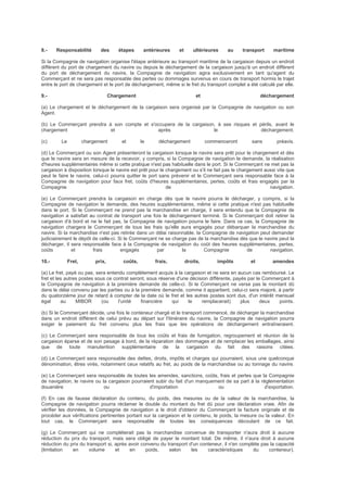 8.- Responsabilité des étapes antérieures et ultérieures au transport maritime
Si la Compagnie de navigation organise l'étape antérieure au transport maritime de la cargaison depuis un endroit
différent du port de chargement du navire ou depuis le déchargement de la cargaison jusqu'à un endroit différent
du port de déchargement du navire, la Compagnie de navigation agira exclusivement en tant qu'agent du
Commerçant et ne sera pas responsable des pertes ou dommages survenus en cours de transport hormis le trajet
entre le port de chargement et le port de déchargement, même si le fret du transport complet a été calculé par elle.
9.- Chargement et déchargement
(a) Le chargement et le déchargement de la cargaison sera organisé par la Compagnie de navigation ou son
Agent.
(b) Le Commerçant prendra à son compte et s'occupera de la cargaison, à ses risques et périls, avant le
chargement et après le déchargement.
(c) Le chargement et le déchargement commenceront sans préavis.
(d) Le Commerçant ou son Agent présenteront la cargaison lorsque le navire sera prêt pour le chargement et dès
que le navire sera en mesure de la recevoir, y compris, si la Compagnie de navigation le demande, la réalisation
d'heures supplémentaires même si cette pratique n'est pas habituelle dans le port. Si le Commerçant ne met pas la
cargaison à disposition lorsque le navire est prêt pour le chargement ou s'il ne fait pas le chargement aussi vite que
peut le faire le navire, celui-ci pourra quitter le port sans prévenir et le Commerçant sera responsable face à la
Compagnie de navigation pour faux fret, coûts d'heures supplémentaires, pertes, coûts et frais engagés par la
Compagnie de navigation.
(e) Le Commerçant prendra la cargaison en charge dès que le navire pourra le décharger, y compris, si la
Compagnie de navigation le demande, des heures supplémentaires, même si cette pratique n'est pas habituelle
dans le port. Si le Commerçant ne prend pas la marchandise en charge, il sera entendu que la Compagnie de
navigation a satisfait au contrat de transport une fois le déchargement terminé. Si le Commerçant doit retirer la
cargaison d'à bord et ne le fait pas, la Compagnie de navigation pourra le faire. Dans ce cas, la Compagnie de
navigation chargera le Commerçant de tous les frais qu'elle aura engagés pour débarquer la marchandise du
navire. Si la marchandise n'est pas retirée dans un délai raisonnable, la Compagnie de navigation peut demander
judiciairement le dépôt de celle-ci. Si le Commerçant ne se charge pas de la marchandise dès que le navire peut la
décharger, il sera responsable face à la Compagnie de navigation du coût des heures supplémentaires, pertes,
coûts et frais engagés par la Compagnie de navigation.
10.- Fret, prix, coûts, frais, droits, impôts et amendes
(a) Le fret, payé ou pas, sera entendu complètement acquis à la cargaison et ne sera en aucun cas remboursé. Le
fret et les autres postes sous ce contrat seront, sous réserve d'une décision différente, payés par le Commerçant à
la Compagnie de navigation à la première demande de celle-ci. Si le Commerçant ne verse pas le montant dû
dans le délai convenu par les parties ou à la première demande, comme il appartient, celui-ci sera majoré, à partir
du quatorzième jour de retard à compter de la date où le fret et les autres postes sont dus, d'un intérêt mensuel
égal au MIBOR (ou l'unité financière qui le remplacerait) plus deux points.
(b) Si le Commerçant décide, une fois le conteneur chargé et le transport commencé, de décharger la marchandise
dans un endroit différent de celui prévu au départ sur l'itinéraire du navire, la Compagnie de navigation pourra
exiger le paiement du fret convenu plus les frais que les opérations de déchargement entraîneraient.
(c) Le Commerçant sera responsable de tous les coûts et frais de fumigation, regroupement et réunion de la
cargaison éparse et de son pesage à bord, de la réparation des dommages et de remplacer les emballages, ainsi
que de toute manutention supplémentaire de la cargaison du fait des raisons citées.
(d) Le Commerçant sera responsable des dettes, droits, impôts et charges qui pourraient, sous une quelconque
dénomination, êtres virés, notamment ceux relatifs au fret, au poids de la marchandise ou au tonnage du navire.
(e) Le Commerçant sera responsable de toutes les amendes, sanctions, coûts, frais et pertes que la Compagnie
de navigation, le navire ou la cargaison pourraient subir du fait d'un manquement de sa part à la réglementation
douanière ou d'importation ou d'exportation.
(f) En cas de fausse déclaration du contenu, du poids, des mesures ou de la valeur de la marchandise, la
Compagnie de navigation pourra réclamer le double du montant du fret dû pour une déclaration vraie. Afin de
vérifier les données, la Compagnie de navigation a le droit d'obtenir du Commerçant la facture originale et de
procéder aux vérifications pertinentes portant sur la cargaison et le contenu, le poids, la mesure ou la valeur. En
tout cas, le Commerçant sera responsable de toutes les conséquences découlant de ce fait.
(g) Le Commerçant qui ne compléterait pas la marchandise convenue de transporter n'aura droit à aucune
réduction du prix du transport, mais sera obligé de payer le montant total. De même, il n'aura droit à aucune
réduction du prix du transport si, après avoir convenu du transport d'un conteneur, il n'en complète pas la capacité
(limitation en volume et en poids, selon les caractéristiques du conteneur).
 