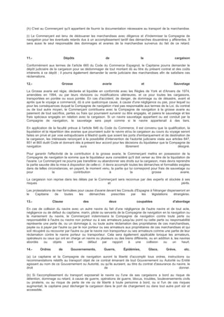 (h) C'est au Commerçant qu'il appartient de fournir la documentation nécessaire au transport de la marchandise.
(i) Le Commerçant est tenu de dédouaner les marchandises avec diligence et d'indemniser la Compagnie de
navigation pour les éventuels retards dus à un accomplissement tardif des démarches douanières y afférentes. Il
sera aussi le seul responsable des dommages et avaries de la marchandise survenus du fait de ce retard.
11.- Dépôts de la cargaison
Conformément aux termes de l'article 665 du Code du Commerce Espagnol, le Capitaine pourra demander le
dépôt judiciaire de la cargaison pour se dédommager de tout montant dû au titre du présent contrat et des coûts
inhérents à ce dépôt ; il pourra également demander la vente judiciaire des marchandises afin de satisfaire ces
réclamations.
12.- Grosse avarie et Sauvetage
La Grosse avarie est régie, déclarée et liquidée en conformité avec les Règles de York et d'Anvers de 1974,
amendées en 1994, ou par leurs révisions ou modifications ultérieures, et ce pour toutes les cargaisons,
transportées en pontée ou sous pontée. En cas d'accident, de danger, de dommage ou de désastre, avant et
après que le voyage a commencé, dû à une quelconque cause, à cause d'une négligence ou pas, pour lequel ou
pour les conséquences duquel la Compagnie de navigation n'est pas responsable aux termes de la Loi, du contrat
ou de tout autre moyen, le Commerçant contribuera avec la Compagnie de navigation à la grosse avarie au
paiement de tout sacrifice, pertes ou frais qui pourraient survenir ou être engagés, et paiera le sauvetage et les
frais spéciaux engagés en relation avec la cargaison. Si un navire sauvetage appartient ou est conduit par la
Compagnie de navigation, le sauvetage sera payé comme si le navire appartenait à des tiers.
En application de la faculté prévue à l'article 846 du Code du Commerce, il est convenu que la qualification, la
liquidation et la répartition des avaries que pourraient subir le navire et/ou la cargaison au cours du voyage seront
faites en privé et par voie extrajudiciaire à Madrid quels que soient les ports d'embarquement et de destination de
la cargaison, les intéressés renonçant à la possibilité d'intervention de l'autorité judiciaire visée aux articles 847,
851 et 865 dudit Code et donnant dès à présent leur accord pour les décisions du liquidateur que la Compagnie de
navigation aura librement désigné.
Pour garantir l'effectivité de la contribution à la grosse avarie, le Commerçant mettra en possession de la
Compagnie de navigation la somme que le liquidateur aura considéré qu'il doit verser au titre de la liquidation de
l'avarie. Le Commerçant ne pourra pas transférer ou abandonner ses droits sur la cargaison, mais devra reprendre
la partie sauvée dès la mise à disposition de celle-ci ; il devra accomplir toutes les démarches et formalités exigées
dans de telles circonstances, en payant, le moment venu, la partie qui lui correspond pour frais de sauvetage ou
pour la contribution à la grosse avarie.
La cargaison non reprise dans les délais par le Commerçant sera reconnue par des experts et stockée à ses
risques et périls.
Les protestations de mer formulées pour cause d'avarie devant les Consuls d'Espagne à l'étranger dispenseront en
le Capitaine de toutes les démarches prescrites par les législations étrangères.
13.- Clause des deux coupables d'abordage
En cas de collision du navire avec un autre navire du fait d'une négligence de l'autre navire et de tout acte,
négligence ou de défaut du capitaine, marin, pilote ou servants de la Compagnie de navigation en la navigation ou
le maniement du navire, le Commerçant indemnisera la Compagnie de navigation contre toute perte ou
responsabilité à l'autre ou navire non porteur ou à ses armateurs jusqu'au point ou cette perte ou responsabilité
représente une perte de, ou un dommage à, ou toute autre réclamation des propriétaires de ces marchandises,
payée ou à payer par l'autre ou par le non porteur ou ses armateurs aux propriétaires de ces marchandises et qui
soit récupéré ou recouvrer par l'autre ou par le navire non transporteur ou ses armateurs comme une partie de leur
réclamation contre le navire porteur ou transporteur. Cela sera également applicable lorsque les armateurs,
opérateurs ou ceux qui ont en charge un navire ou plusieurs ou des biens différents, ou en addition à, les navires
abordés ou objets sont en défaut par rapport à une collision ou un heurt.
14.- Ordres de Gouvernements, Guerre, Épidémies, Glace, Grève, etc.
(a) Le capitaine et la Compagnie de navigation auront la liberté d'accomplir tous ordres, instructions ou
recommandations relatifs au transport objet de ce contrat émanant de tout Gouvernement ou Autorité ou Entité
agissant au nom de ce Gouvernement ou Autorité, ou qu'ils auraient, au titre du contrat d'assurance du navire, le
droit de donner.
(b) Si l'accomplissement du transport exposerait le navire ou l'une de ses cargaisons a bord au risque de
détention, dommage ou retard, à cause de guerre, opérations de guerre, blocus, troubles, bouleversements civils
ou piraterie, ou au risque de perte de vie ou de liberté à toute personne à bord, ou si l'un de ces risques
augmentait, le capitaine peut décharger la cargaison dans le port de chargement ou dans tout autre port sûr et
accessible.
 