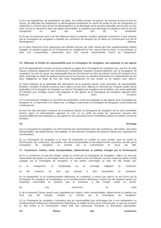 (c) En cas d'épidémies, de quarantaine, de glace, de conflits sociaux, de grèves, de lockouts (à bord et hors du
navire), de difficultés de chargement ou déchargement empêchant au navire de quitter le port de chargement ou
d'atteindre ou d'entrer dans le port de déchargement ou de décharger de la manière habituelle dans le port ou d'en
sortir, le tout en sécurité et dans des délais raisonnables, le capitaine peut décharger la cargaison dans le port de
chargement ou dans tout autre port sûr et accessible.
(d) Si les circonstances dont il est fait référence dans la présente condition générale concourent, il sera entendu
que la Compagnie de navigation a satisfait aux conditions de transport qui la relient au Commerçant une fois le
déchargement effectué.
(e) Si dans l'exercice d'une quelconque des libertés prévues par cette clause des frais supplémentaires étaient
engagés, ils seraient payés par le Commerçant en supplément du fret, avec le fret de retour, le cas échéant, et
avec une compensation raisonnable pour tout service extraordinaire fournit au chargement.
15.- Défenses et limites de responsabilité pour la Compagnie de navigation, ses préposés et ses agents
(a) Il est expressément convenu qu'aucun préposé ou agent de la Compagnie de navigation (qui, aux fins de cette
Clause comprend également tout entrepreneur indépendant employé occasionnellement par la Compagnie de
navigation) ne sera en aucun cas responsable face au Commerçant au titre du présent contrat de transport de la
perte, dommage ou retard de quelque nature que ce soit survenu ou résultant directement ou indirectement de tout
acte, négligence ou faute de leur part dans l'acquittement de leur emploi ou en relation avec celui-ci.
(b) Sans préjudice de la généralité des dispositions de la présente clause, toute exemption de responsabilité,
limitation, condition et liberté contenue dans celle-ci et tout droit, défense et immunité de n'importe quelle nature
applicable à la Compagnie de navigation ou dont la Compagnie de navigation est le titulaire, sera aussi applicable
et s'étendra pour protéger chacun des préposés et des agents de la Compagnie de navigation agissant dans
l'exercice de leurs fonctions.
(c) Le Commerçant s'oblige à ne pas faire de réclamation contre les employés ou les agents de la Compagnie de
navigation et, si néanmoins il en faisait une, il s'oblige à indemniser la Compagnie de navigation contre toutes les
conséquences.
(d) Aux fins des prévisions ci-dessus de la présente Clause, la Compagnie de navigation est ou sera considérée
comme agent ou administrateur agissant au nom ou au profit de toutes les personnes pouvant être
occasionnellement ses employés ou ses agents et ces personnes seront considérées parties du présent contrat de
transport.
16.- Arrimage
(a) La Compagnie de navigation a le droit d'arrimer les marchandises dans des conteneurs, des trailers, des tanks
transportables, des plates-formes, des palettes, ou des éléments similaires de transport utilisés pour regrouper les
marchandises.
(b) La Compagnie de navigation a le droit de transporter en pontée ou sous pontée, sans en avertir le
Commerçant, des conteneurs, des trailers, des tanks transportables et des plates-formes couvertes, arrimés par la
Compagnie de navigation ou arrimés par le Commerçant et reçus par elle.
17.- Conteneurs, trailers, tanks transportables, plates-formes et palettes chargés par le Commerçant
(a) Si un conteneur n'a pas été chargé, rempli ou arrimé par la Compagnie de navigation, celle-ci ne sera par
responsable des pertes ou dommages subis par leur contenu et le Commerçant couvrira toutes les pertes et frais
engagés par la Compagnie de navigation, si ces pertes, dommages ou frais ont été causés par:
(i) un chargement, un remplissage ou un arrimage négligent du conteneur;
(ii) les contenus ne sont pas propres à être transportés en conteneur;
(iii) la inadaptation ou le conditionnement défectueux du conteneur, à moins que celui-ci ne soit fourni par la
Compagnie de navigation et l'inadaptation ou le conditionnement défectueux n'aurait pas été apparent après une
inspection raisonnable ou pendant que le conteneur a été chargé, rempli ou arrimé.
(b) Les prévisions du point
(i) de la présente Clause seront aussi applicable aux trailers, tanks transportables, plates-formes et palettes qui
n'ont pas été chargés, remplis ou arrimés par la Compagnie de navigation.
(c) La Compagnie de navigation n'acceptera pas de responsabilité pour dommages dus à une inadaptation ou
conditionnement défectueux d'équipements frigorifiques ou trailers fournis par le Commerçant, ni ceux qui auraient
pu être évités si le Commerçant s'était doté des ressources humaines et techniques appropriées.
18.- Retour des conteneurs
 