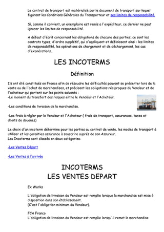 LLee ccoonnttrraatt ddee ttrraannssppoorrtt eesstt mmaattéérriiaalliisséé ppaarr llee ddooccuummeenntt ddee ttrraannssppoorrtt ssuurr lleeqquueell
ffiigguurreenntt lleess CCoonnddiittiioonnss GGéénnéérraalleess dduu TTrraannssppoorrtteeuurr eett sseess lliimmiitteess ddee rreessppoonnssaabbiilliittéé..
SSii,, ccoommmmee iill ccoonnvviieenntt,, uunn eexxeemmppllaaiirree eesstt rreemmiiss aa ll''eexxppééddiitteeuurr,, ccee ddeerrnniieerr nnee ppeeuutt
iiggnnoorreerr lleess lliimmiitteess ddee rreessppoonnssaabbiilliittéé..
AA ddééffaauutt dd''ééccrriitt ccoonncceerrnnaanntt lleess oobblliiggaattiioonnss ddee cchhaaccuunnee ddeess ppaarrttiieess,, ccee ssoonntt lleess
ccoonnttrraattss ttyyppeess,, dd''oorrddrree ssuuppppllééttiiff,, qquuii ss''aapppplliiqquueenntt eett ddééffiinniisssseenntt aaiinnssii :: lleess lliimmiitteess
ddee rreessppoonnssaabbiilliittéé,, lleess ooppéérraattiioonnss ddee cchhaarrggeemmeenntt eett ddee ddéécchhaarrggeemmeenntt,, lleess ccaass
dd''eexxoonnéérraattiioonnss....
LLEESS IINNCCOOTTEERRMMSS
DDééffiinniittiioonn
IIllss oonntt ééttéé ccoonnssttiittuuééss eenn FFrraannccee aaffiinn ddee rrééssoouuddrree lleess ddiiffffiiccuullttééss ppoouuvvaanntt ssee pprréésseenntteerr lloorrss ddee llaa
vveennttee oouu ddee ll''aacchhaatt ddee mmaarrcchhaannddiisseess,, eett pprréécciisseenntt lleess oobblliiggaattiioonnss rréécciipprrooqquueess dduu VVeennddeeuurr eett ddee
ll''aacchheetteeuurr qquuii ppoorrtteenntt ssuurr lleess ppooiinnttss ssuuiivvaannttss ::
--LLee mmoommeenntt dduu ttrraannssffeerrtt ddeess rriissqquueess eennttrree llee VVeennddeeuurr eett ll''AAcchheetteeuurr..
--LLeess ccoonnddiittiioonnss ddee lliivvrraaiissoonn ddee llaa mmaarrcchhaannddiissee..
--LLeess ffrraaiiss àà rréégglleerr ppaarr llee VVeennddeeuurr eett ll''AAcchheetteeuurr (( ffrraaiiss ddee ttrraannssppoorrtt,, aassssuurraanncceess,, ttaaxxeess eett
ddrrooiittss ddee ddoouuaanneess))
LLee cchhooiixx dd''uunn iinnccootteerrmm ddéétteerrmmiinnee ppoouurr lleess ppaarrttiieess aauu ccoonnttrraatt ddee vveennttee,, lleess mmooddeess ddee ttrraannssppoorrtt àà
uuttiilliisseerr eett lleess ggaarraannttiieess aassssuurraannccee àà ssoouussccrriirree aauupprrééss ddee ssoonn AAssssuurreeuurr..
LLeess IInnccootteerrmmss ssoonntt ccllaassssééss eenn ddeeuuxx ccaattééggoorriieess::
--LLeess VVeenntteess DDééppaarrtt
--LLeess VVeenntteess àà ll''aarrrriivvééee
IINNCCOOTTEERRMMSS
LLEESS VVEENNTTEESS DDEEPPAARRTT
EExx WWoorrkkss
LL''oobblliiggaattiioonn ddee lliivvrraaiissoonn dduu VVeennddeeuurr eesstt rreemmpplliiee lloorrssqquuee llaa mmaarrcchhaannddiissee eesstt mmiissee àà
ddiissppoossiittiioonn ddaannss ssoonn ééttaabblliisssseemmeenntt..
((CC''eesstt ll''oobblliiggaattiioonn mmiinniimmuumm dduu VVeennddeeuurr))..
FFCCAA FFrraannccoo
LL''oobblliiggaattiioonn ddee lliivvrraaiissoonn dduu VVeennddeeuurr eesstt rreemmpplliiee lloorrssqquu''iill rreemmeett llaa mmaarrcchhaannddiissee
 