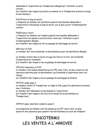 ddééddoouuaannééee àà ll''eexxppoorrttaattiioonn aauu TTrraannssppoorrtteeuurr ddééssiiggnnéé ppaarr ll''AAcchheetteeuurr aauu ppooiinntt
ccoonnvveennuu..
((LLee ttrraannssffeerrtt ddeess rriissqquueess ssee pprroodduuiitt aauu mmoommeenntt oouu llee TTrraannssppoorrtteeuurr pprreenndd eenn cchhaarrggee
llaa mmaarrcchhaannddiissee..))
FFAASS//FFrraannccoo llee lloonngg dduu nnaavviirree..
LL''oobblliiggaattiioonn dduu VVeennddeeuurr eesstt ssaattiissffaaiittee qquuaanndd llaa mmaarrcchhaannddiissee ddééddoouuaannééee aa
ll''eexxppoorrttaattiioonn aa ééttéé ppllaaccééee llee lloonngg dduu nnaavviirree,, ssuurr llee qquuaaii aauu ppoorrtt dd''eemmbbaarrqquueemmeenntt
ccoonnvveennuu..
FFOOBB//FFrraannccoo àà bboorrdd
LL''oobblliiggaattiioonn dduu VVeennddeeuurr eesstt rreemmpplliiee qquuaanndd llaa mmaarrcchhaannddiissee ddééddoouuaannééee àà
ll''eexxppoorrttaattiioonn eesstt ppllaaccééee aa bboorrdd dduu nnaavviirree cchhooiissii ppaarr ll''AAcchheetteeuurr aauu ppoorrtt
dd''eemmbbaarrqquueemmeenntt ddééssiiggnnéé..
((LLee ttrraannssffeerrtt ddeess rriissqquueess ssee ffaaiitt aauu ppaassssaaggee dduu bbaassttiinnggaaggee dduu nnaavviirree))
CCRRFF//CCoouutt eett FFrrêêtt
LLee VVeennddeeuurr ddooiitt ffaaiirree aacchheemmiinneerr llaa mmaarrcchhaannddiissee aauu ppoorrtt ddee ddeessttiinnaattiioonn ddééssiiggnnéé..
LLee VVeennddeeuurr cchhooiissiitt ddoonncc llee nnaavviirree eett ppaayyee lleess ffrraaiiss eett llee ffrreett,, lleess ffoorrmmaalliittééss
dd''eexxppoorrttaattiioonn lluuii iinnccoommbbaanntt..
((LLee ttrraannssffeerrtt ddeess rriissqquueess aa lliieeuu aauu ppaassssaaggee dduu bbaassttiinnggaaggee dduu nnaavviirree))
CCIIFF//CCoouutt AAssssuurraannccee eett FFrrêêtt
LLee VVeennddeeuurr aa lleess mmeemmeess oobblliiggaattiioonnss qquu''eenn CCFFRR,, mmaaiiss iill ddooiitt,, eenn pplluuss,, ssoouussccrriirree uunnee
aassssuurraannccee mmaarriittiimmee ppoouurr llaa mmaarrcchhaannddiissee.. LLeess ffoorrmmaalliittééss dd''eexxppoorrttaattiioonn ssoonntt àà ssaa
cchhaarrggee..
((LLee ttrraannssffeerrtt ddeess rriissqquueess aa lliieeuu aauu ppaassssaaggee dduu bbaassttiinnggaaggee dduu bbaatteeaauu))
CCPPTT//PPoorrtt ppaayyéé jjuussqquu''àà
LLee VVeennddeeuurr cchhooiissiitt llee TTrraannssppoorrtteeuurr eett rrèèggllee llee ffrrêêtt jjuussqquu''àà llaa ddeessttiinnaattiioonn ccoonnvveennuuee
aavveecc ll''AAcchheetteeuurr..
LLee VVeennddeeuurr ddooiitt ddééddoouuaanneerr llaa mmaarrcchhaannddiissee àà ll''eexxppoorrttaattiioonn..
((LLee ttrraannssffeerrtt ddeess rriissqquueess aa lliieeuu lloorrss ddee llaa rreemmiissee ddee llaa mmaarrcchhaannddiissee aauu
TTrraannssppoorrtteeuurr))
CCIIPP//PPoorrtt ppaayyéé,, aassssuurraannccee ccoommpprriissee jjuussqquu''àà
LLeess oobblliiggaattiioonnss dduu VVeennddeeuurr ssoonntt lleess mmeemmeess qquu''eenn CCPPTT,, mmaaiiss iill ddooiitt,, eenn pplluuss,,
ssoouussccrriirree uunnee aassssuurraannccee ppoouurr ggaarraannttiirr lleess mmaarrcchhaannddiisseess eenn ccoouurrss ddee ttrraannssppoorrtt..
IINNCCOOTTEERRMMSS
LLEESS VVEENNTTEESS AA LL''AARRRRIIVVEEEE
 