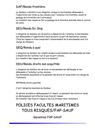 DDAAFF//RReenndduu ffrroonnttiièèrree..
LLee VVeennddeeuurr aa ssaattiissffaaiitt àà ssoonn oobblliiggaattiioonn,, lloorrssqquuee llaa mmaarrcchhaannddiissee ddééddoouuaannééee àà
ll''eexxppoorrttaattiioonn eesstt lliivvrrééee aauu lliieeuu ccoonnvveennuu aavveecc ll''aacchheetteeuurr àà llaa ffrroonnttiièèrree.. ((aavvaanntt llee
ppaassssaaggee ddee llaa ffrroonnttiièèrree ddee ll''aauuttrree ppaayyss))..
LLee ttrraannssffeerrtt ddeess rriissqquueess ssee ffaaiitt aauu ppaassssaaggee ddee llaa ffrroonnttiièèrree pprréécciissééee ddaannss llee ccoonnttrraatt
ddee vveennttee..
DDEESS//RReenndduu EExx SShhiipp
LL''oobblliiggaattiioonn dduu VVeennddeeuurr eesstt ddee mmeettttrree aa ddiissppoossiittiioonn ddee ll''aacchheetteeuurr llaa mmaarrcchhaannddiissee
nnoonn ddééddoouuaannnnééee àà ll''iimmppoorrttaattiioonn àà bboorrdd dduu nnaavviirree aauu ppoorrtt ddee ddeessttiinnaattiioonn ccoonnvveennuu..
((TToouuss lleess rriissqquueess eett ffrraaiiss ccoonncceerrnnaanntt ll''aacchheemmiinneemmeenntt ddee llaa mmaarrcchhaannddiissee ssoonntt àà llaa
cchhaarrggee dduu VVeennddeeuurr))..
DDEEQQ//RReenndduu àà qquuaaii
LL''oobblliiggaattiioonn dduu VVeennddeeuurr eesstt rreemmpplliiee lloorrssqquuee llaa mmaarrcchhaannddiissee nnoonn ddééddoouuaannééee eesstt mmiissee
aa ddiissppoossiittiioonn ddee ll''aacchheetteeuurr ssuurr llee qquuaaii dduu ppoorrtt ccoonnvveennuu..
((LLee ttrraannssffeerrtt ddeess rriissqquueess ssee ffaaiitt àà ccee mmoommeenntt))..
DDDDUU//RReenndduu ddrrooiittss nnoonn aaccqquuiittttééss
LL''oobblliiggaattiioonn dduu VVeennddeeuurr eesstt ddee lliivvrreerr llaa mmaarrcchhaannddiissee nnoonn ddéécchhaarrggééee eett nnoonn
ddééddoouuaannééee aa ll''aacchheetteeuurr aauu lliieeuu ccoonnvveennuu..
((lleess ffoorrmmaalliittééss ddoouuaanniièèrreess eett llee ppaaiieemmeenntt ddeess ddrrooiittss eett ttaaxxeess ééttaanntt àà llaa cchhaarrggee ddee
ll''aacchheetteeuurr))
DDPPPP//RReenndduu ddrrooiittss aaccqquuiittttééss
CC''eesstt ll''oobblliiggaattiioonn mmaaxxiimmuumm dduu VVeennddeeuurr..
CCee ddeerrnniieerr pprrooccèèddee aauu ddééddoouuaanneemmeenntt àà ll''iimmppoorrtt,, aauu ppaaiieemmeenntt ddeess ddrrooiittss eett ttaaxxeess..
LLee ddéécchhaarrggeemmeenntt eesstt eeffffeeccttuuéé àà sseess ffrraaiiss eett rriissqquueess
((llee ttrraannssffeerrtt ddeess ffrraaiiss eett rriissqquueess aa lliieeuu àà llaa lliivvrraaiissoonn cchheezz ll''aacchheetteeuurr))..
PPOOLLIICCEESS FFAACCUULLTTEESS MMAARRIITTIIMMEESS
TTOOUUSS RRIISSQQUUEESS//FFAAPP--SSAAUUFF
GGaarraannttiieess FFAAPP--SSAAUUFF
 