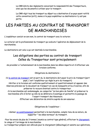 LLaa CCMMRR ééddiiccttee ddeess rréégglleemmeennttss ccoonncceerrnnaanntt llaa rreessppoonnssaabbiilliittéé ddeess TTrraannssppoorrtteeuurrss,,
aaiinnssii qquuee lleess ddooccuummeennttss àà uuttiilliisseerr ppoouurr llee ttrraannssppoorrtt..
LLaa CCMMRR rrééggiitt ttoouuss lleess ttrraannssppoorrtt aauu ddééppaarrtt oouu aa ddeessttiinnaattiioonn dd''uunn ppaayyss aayyaanntt rraattiiffiiéé
cceettttee ccoonnvveennttiioonn ((aarrtt11)),, mmeemmee ssii llee ppaayyss eexxppééddiitteeuurr oouu ddeessttiinnaattaaiirree nn''yy eesstt ppaass
ppaarrttiiee..
LLEESS PPAARRTTIIEESS AAUU CCOONNTTRRAATT DDEE TTRRAANNSSPPOORRTT
DDEE MMAARRCCHHAANNDDIISSEESS
LL''eexxppééddiitteeuurr ccoonncclluutt eenn ssoonn nnoomm,, llee ccoonnttrraatt ddee ttrraannssppoorrtt aavveecc llee vvooiittuurriieerr..
LLee vvooiittuurriieerr eesstt llee pprrooffeessssiioonnnneell dduu ttrraannssppoorrtt qquuii eexxééccuuttee ll''ooppéérraattiioonn ddee ddééppllaacceemmeenntt ddee llaa
mmaarrcchhaannddiissee..
LLee ddeessttiinnaattaaiirree eesstt cceelluuii aa qquuii eesstt ddeessttiinnééee llaa mmaarrcchhaannddiissee..
LLeess oobblliiggaattiioonnss ddeess ppaarrttiieess aauu ccoonnttrraatt ddee ttrraannssppoorrtt
CCeelllleess dduu TTrraannssppoorrtteeuurr ssoonntt pprriinncciippaalleemmeenntt::
--ddee pprrooccééddeerr aa ll''aacchheemmiinneemmeenntt ddee llaa mmaarrcchhaannddiissee ddaannss lleess ddééllaaiiss iimmppaarrttiiss eett dd''eeffffeeccttuueerr uunnee
lliivvrraaiissoonn ccoonnffoorrmmee..
OObblliiggaattiioonnss dduu ddeessttiinnaattaaiirree ::
--SSii llee ccoonnttrraatt ddee ttrraannssppoorrtt eesstt eenn ppoorrtt dduu,, llee ddeessttiinnaattaaiirree ddooiitt ppaayyeerr llee pprriixx dduu ttrraannssppoorrtt..((ppoorrtt
ppaayyéé,, cc''eesstt ll''eexxppééddiitteeuurr qquuii rrèèggllee llee pprriixx dduu ttrraannssppoorrtt))
--VVéérriiffiieerr ssii llaa lliivvrraaiissoonn eesstt ccoonnffoorrmmee qquuaalliittaattiivveemmeenntt eett qquuaannttiittaattiivveemmeenntt eett aappppoosseerr ddeess
rréésseerrvveess pprréécciisseess ssuurr llee ddooccuummeenntt ddee ttrraannssppoorrtt eenn ccaass ddee mmaannqquuaannttss eett//oouu dd''aavvaarriieess,, aaffiinn ddee
pprréésseerrvveerr llee rreeccoouurrss éévveennttuueell ccoonnttrree llee ttrraannssppoorrtteeuurr..
--SSii llaa mmaarrcchhaannddiissee eesstt eennddoommmmaaggééee,, ssee ccoommppoorrtteerr ""eenn bboonn ppèèrree ddee ffaammiillllee"" eett pprréésseerrvveerr llaa
mmaarrcchhaannddiissee aaffiinn dd''éévviitteerr qquu''eellllee nnee ssee ddééttéérriioorree dd''aavvaannttaaggee eett ppeerrmmeettttrree llee ppaassssaaggee ddee
ll''eexxppeerrtt ttrraannssppoorrtt ddeess AAssssuurreeuurrss..
--EEffffeeccttuueerr uunnee ddééccllaarraattiioonn ddee ssiinniissttrree aauupprrééss ddee ssoonn aassssuurreeuurr..
OObblliiggaattiioonnss ddee ll''eexxppééddiitteeuurr ::
--rrééaalliisseerr uunn ccoonnddiittiioonnnneemmeenntt ppeerrmmeettttaanntt aa llaa mmaarrcchhaannddiissee,, ccoommppttee tteennuu ddee ssaa nnaattuurree,, ddee
ssuuppppoorrtteerr "" lleess aallééaass nnoorrmmaauuxx"" dduu ttrraannssppoorrtt..
--PPoouurr lleess eennvvooiiss ddee pplluuss ddee 33 ttoonnnneess (( ssoouummiiss aauu ccoonnttrraatt ttyyppee ggéénnéérraall)),, eeffffeeccttuueerr llee cchhaarrggeemmeenntt,,
llee ccaallaaggee eett ll''aarrrriimmaaggee ddee llaa mmaarrcchhaannddiissee..
LLee ttrraannssppoorrtteeuurr pprrééppaarree ssoonn vvééhhiiccuullee ppoouurr llee cchhaarrggeemmeenntt ((ddéébbaacchhaaggee)) eett aassssiissttee aauuxx ooppéérraattiioonnss,,
 