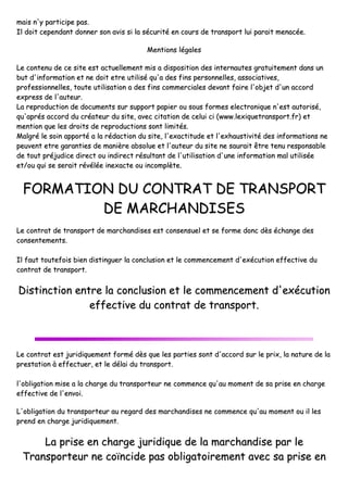 mmaaiiss nn''yy ppaarrttiicciippee ppaass..
IIll ddooiitt cceeppeennddaanntt ddoonnnneerr ssoonn aavviiss
LLee ccoonntteennuu ddee ccee ssiittee eesstt aaccttuueellllee
bbuutt dd''iinnffoorrmmaattiioonn eett nnee ddooiitt eettrree
pprrooffeessssiioonnnneelllleess,, ttoouuttee uuttiilliissaattiioonn
eexxpprreessss ddee ll''aauutteeuurr..
LLaa rreepprroodduuccttiioonn ddee ddooccuummeennttss ssuurr
qquu''aapprrééss aaccccoorrdd dduu ccrrééaatteeuurr dduu ssii
mmeennttiioonn qquuee lleess ddrrooiittss ddee rreepprroodduu
MMaallggrréé llee ssooiinn aappppoorrttéé aa llaa rrééddaacctt
ppeeuuvveenntt eettrree ggaarraannttiieess ddee mmaanniièèrree
ddee ttoouutt pprrééjjuuddiiccee ddiirreecctt oouu iinnddiirree
eett//oouu qquuii ssee sseerraaiitt rréévvééllééee iinneexxaacc
FFOORRMMAATTIIOONN DD
DDEE
LLee ccoonnttrraatt ddee ttrraannssppoorrtt ddee mmaarrcchh
ccoonnsseenntteemmeennttss..
IIll ffaauutt ttoouutteeffooiiss bbiieenn ddiissttiinngguueerr ll
ccoonnttrraatt ddee ttrraannssppoorrtt..
DDiissttiinnccttiioonn eennttrree llaa ccoo
eeffffeeccttiivv
LLee ccoonnttrraatt eesstt jjuurriiddiiqquueemmeenntt ffoorrmm
pprreessttaattiioonn àà eeffffeeccttuueerr,, eett llee ddééllaai
ll''oobblliiggaattiioonn mmiissee aa llaa cchhaarrggee dduu ttrr
eeffffeeccttiivvee ddee ll''eennvvooii..
LL''oobblliiggaattiioonn dduu ttrraannssppoorrtteeuurr aauu rree
pprreenndd eenn cchhaarrggee jjuurriiddiiqquueemmeenntt..
LLaa pprriissee eenn cchhaarrgg
TTrraannssppoorrtteeuurr nnee ccooïïnncc
ssii llaa ssééccuurriittéé eenn ccoouurrss ddee ttrraannssppoorrtt lluuii
MMeennttiioonnss llééggaalleess
eemmeenntt mmiiss aa ddiissppoossiittiioonn ddeess iinntteerrnnaauutteess
uuttiilliisséé qquu''aa ddeess ffiinnss ppeerrssoonnnneelllleess,, aassssoo
nn aa ddeess ffiinnss ccoommmmeerrcciiaalleess ddeevvaanntt ffaaiirree ll
rr ssuuppppoorrtt ppaappiieerr oouu ssoouuss ffoorrmmeess eelleeccttrroo
iittee,, aavveecc cciittaattiioonn ddee cceelluuii ccii ((wwwwww..lleexxiiqquu
uuccttiioonnss ssoonntt lliimmiittééss..
ttiioonn dduu ssiittee,, ll''eexxaaccttiittuuddee eett ll''eexxhhaauussttiivv
ee aabbssoolluuee eett ll''aauutteeuurr dduu ssiittee nnee ssaauurraaiitt
eecctt rrééssuullttaanntt ddee ll''uuttiilliissaattiioonn dd''uunnee iinnffoorr
ccttee oouu iinnccoommppllèèttee..
DDUU CCOONNTTRRAATT DDEE TTRR
MMAARRCCHHAANNDDIISSEESS
hhaannddiisseess eesstt ccoonnsseennssuueell eett ssee ffoorrmmee ddoonn
llaa ccoonncclluussiioonn eett llee ccoommmmeenncceemmeenntt dd''eexxéé
oonncclluussiioonn eett llee ccoommmmeenncceemm
vvee dduu ccoonnttrraatt ddee ttrraannssppoorrtt
mméé ddèèss qquuee lleess ppaarrttiieess ssoonntt dd''aaccccoorrdd ssuu
ii dduu ttrraannssppoorrtt..
rraannssppoorrtteeuurr nnee ccoommmmeennccee qquu''aauu mmoommeenntt
eeggaarrdd ddeess mmaarrcchhaannddiisseess nnee ccoommmmeennccee qq
ggee jjuurriiddiiqquuee ddee llaa mmaarrcchhaann
cciiddee ppaass oobblliiggaattooiirreemmeenntt aa
ii ppaarraaiitt mmeennaaccééee..
ss ggrraattuuiitteemmeenntt ddaannss uunn
oocciiaattiivveess,,
ll''oobbjjeett dd''uunn aaccccoorrdd
oonniiqquuee nn''eesstt aauuttoorriisséé,,
uueettrraannssppoorrtt..ffrr)) eett
vviittéé ddeess iinnffoorrmmaattiioonnss nnee
tt êêttrree tteennuu rreessppoonnssaabbllee
rrmmaattiioonn mmaall uuttiilliissééee
RRAANNSSPPOORRTT
nncc ddèèss éécchhaannggee ddeess
ééccuuttiioonn eeffffeeccttiivvee dduu
mmeenntt dd''eexxééccuuttiioonn
tt..
uurr llee pprriixx,, llaa nnaattuurree ddee llaa
tt ddee ssaa pprriissee eenn cchhaarrggee
qquu''aauu mmoommeenntt oouu iill lleess
nnddiissee ppaarr llee
aavveecc ssaa pprriissee eenn
 