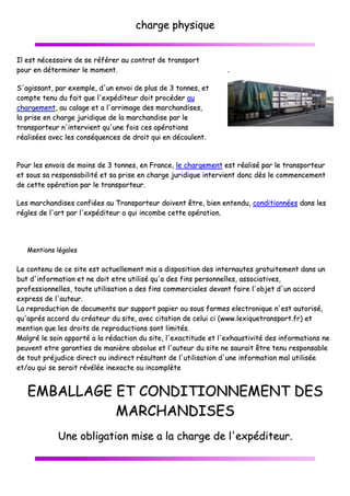 IIll eesstt nnéécceessssaaiirree ddee ssee rrééfféérreerr aauu
ppoouurr eenn ddéétteerrmmiinneerr llee mmoommeenntt..
SS''aaggiissssaanntt,, ppaarr eexxeemmppllee,, dd''uunn eennvvo
ccoommppttee tteennuu dduu ffaaiitt qquuee ll''eexxppééddiitt
cchhaarrggeemmeenntt,, aauu ccaallaaggee eett aa ll''aarrrriimm
llaa pprriissee eenn cchhaarrggee jjuurriiddiiqquuee ddee llaa mm
ttrraannssppoorrtteeuurr nn''iinntteerrvviieenntt qquu''uunnee ff
rrééaalliissééeess aavveecc lleess ccoonnssééqquueenncceess dd
PPoouurr lleess eennvvooiiss ddee mmooiinnss ddee 33 ttoonnnn
eett ssoouuss ssaa rreessppoonnssaabbiilliittéé eett ssaa pprrii
ddee cceettttee ooppéérraattiioonn ppaarr llee ttrraannssppoorr
LLeess mmaarrcchhaannddiisseess ccoonnffiiééeess aauu TTrraa
rréégglleess ddee ll''aarrtt ppaarr ll''eexxppééddiitteeuurr aa
MMeennttiioonnss llééggaalleess
LLee ccoonntteennuu ddee ccee ssiittee eesstt aaccttuueellllee
bbuutt dd''iinnffoorrmmaattiioonn eett nnee ddooiitt eettrree
pprrooffeessssiioonnnneelllleess,, ttoouuttee uuttiilliissaattiioonn
eexxpprreessss ddee ll''aauutteeuurr..
LLaa rreepprroodduuccttiioonn ddee ddooccuummeennttss ssuurr
qquu''aapprrééss aaccccoorrdd dduu ccrrééaatteeuurr dduu ssii
mmeennttiioonn qquuee lleess ddrrooiittss ddee rreepprroodduu
MMaallggrréé llee ssooiinn aappppoorrttéé aa llaa rrééddaacctt
ppeeuuvveenntt eettrree ggaarraannttiieess ddee mmaanniièèrree
ddee ttoouutt pprrééjjuuddiiccee ddiirreecctt oouu iinnddiirree
eett//oouu qquuii ssee sseerraaiitt rréévvééllééee iinneexxaacc
EEMMBBAALLLLAAGGEE EETT
MM
UUnnee oobblliiggaattiioonn
cchhaarrggee pphhyyssiiqquuee
uu ccoonnttrraatt ddee ttrraannssppoorrtt
vooii ddee pplluuss ddee 33 ttoonnnneess,, eett
tteeuurr ddooiitt pprrooccééddeerr aauu
mmaaggee ddeess mmaarrcchhaannddiisseess,,
mmaarrcchhaannddiissee ppaarr llee
ffooiiss cceess ooppéérraattiioonnss
ddee ddrrooiitt qquuii eenn ddééccoouulleenntt..
nneess,, eenn FFrraannccee,, llee cchhaarrggeemmeenntt eesstt rrééaalliiss
iissee eenn cchhaarrggee jjuurriiddiiqquuee iinntteerrvviieenntt ddoonncc
rrtteeuurr..
aannssppoorrtteeuurr ddooiivveenntt êêttrree,, bbiieenn eenntteenndduu,, c
qquuii iinnccoommbbee cceettttee ooppéérraattiioonn..
eemmeenntt mmiiss aa ddiissppoossiittiioonn ddeess iinntteerrnnaauutteess
uuttiilliisséé qquu''aa ddeess ffiinnss ppeerrssoonnnneelllleess,, aassssoo
nn aa ddeess ffiinnss ccoommmmeerrcciiaalleess ddeevvaanntt ffaaiirree ll
rr ssuuppppoorrtt ppaappiieerr oouu ssoouuss ffoorrmmeess eelleeccttrroo
iittee,, aavveecc cciittaattiioonn ddee cceelluuii ccii ((wwwwww..lleexxiiqquu
uuccttiioonnss ssoonntt lliimmiittééss..
ttiioonn dduu ssiittee,, ll''eexxaaccttiittuuddee eett ll''eexxhhaauussttiivv
ee aabbssoolluuee eett ll''aauutteeuurr dduu ssiittee nnee ssaauurraaiitt
eecctt rrééssuullttaanntt ddee ll''uuttiilliissaattiioonn dd''uunnee iinnffoorr
ccttee oouu iinnccoommppllèèttee
TT CCOONNDDIITTIIOONNNNEEMM
MMAARRCCHHAANNDDIISSEESS
nn mmiissee aa llaa cchhaarrggee ddee ll''eexxpp
sséé ppaarr llee ttrraannssppoorrtteeuurr
ddèèss llee ccoommmmeenncceemmeenntt
ccoonnddiittiioonnnnééeess ddaannss lleess
ss ggrraattuuiitteemmeenntt ddaannss uunn
oocciiaattiivveess,,
ll''oobbjjeett dd''uunn aaccccoorrdd
oonniiqquuee nn''eesstt aauuttoorriisséé,,
uueettrraannssppoorrtt..ffrr)) eett
vviittéé ddeess iinnffoorrmmaattiioonnss nnee
tt êêttrree tteennuu rreessppoonnssaabbllee
rrmmaattiioonn mmaall uuttiilliissééee
MMEENNTT DDEESS
ppééddiitteeuurr..
 