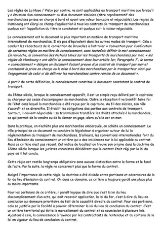LLeess rrèègglleess ddee LLaa HHaayyee // VViissbbyy ppaarr ccoonnttrree,, nnee ssoonntt aapppplliiccaabblleess aauu ttrraannssppoorrtt mmaarriittiimmee qquuee lloorrssqquu’’iill
yy aa éémmiissssiioonn dd’’uunn ccoonnnnaaiisssseemmeenntt oouu dd’’uunn ddooccuummeenntt ssiimmiillaaiirree ((ttiittrree rreepprréésseennttaattiiff ddeess
mmaarrcchhaannddiisseess pprriisseess eenn cchhaarrggee àà bboorrdd eett aayyaanntt uunnee vvaalleeuurr bbaannccaabbllee eett nnééggoocciiaabbllee)).. LLeess rrèègglleess ddee
HHaammbboouurrgg oonntt ééllaarrggii ccee cchhaammpp dd’’aapppplliiccaattiioonn àà ttoouuss lleess ccoonnttrraattss ddee ttrraannssppoorrtt ddee mmaarrcchhaannddiisseess
qquueellqquuee ssooiitt ll’’aappppeellllaattiioonn dduu ttiittrree llee ccoonnssttaattaanntt eett qquueellqquuee ssooiitt llaa vvaalleeuurr nnééggoocciiaabbllee..
LLee ccoonnnnaaiisssseemmeenntt eesstt llee ddooccuummeenntt llee pplluuss iimmppoorrttaanntt eenn mmaattiièèrree ddee ttrraannssppoorrtt mmaarriittiimmee
iinntteerrnnaattiioonnaall ddee mmaarrcchhaannddiissee.. IIll nn’’aa ppaass dd’’ééqquuiivvaalleenntt ddaannss lleess aauuttrreess mmooddeess ddee ttrraannssppoorrtt.. CCeellaa aa
ccoonndduuiitt lleess rrééddaacctteeuurrss ddee llaa ccoonnvveennttiioonn ddee BBrruuxxeelllleess àà ll’’iinnttiittuulleerr «« CCoonnvveennttiioonn ppoouurr ll’’uunniiffiiccaattiioonn
ddee cceerrttaaiinneess rrèègglleess eenn mmaattiièèrree ddee ccoonnnnaaiisssseemmeenntt,, ssaannss ttoouutteeffooiiss ddééffiinniirr llee mmoott ccoonnnnaaiisssseemmeenntt..
EEnn rreevvaanncchhee,, llaa ccoonnvveennttiioonn ddeess NNaattiioonnss UUnniieess ssuurr lleess ttrraannssppoorrttss ddee mmaarrcchhaannddiisseess ppaarr mmeerr,, «« lleess
rrèègglleess ddee HHaammbboouurrgg »» oonntt ddééffiinnii llee ccoonnnnaaiisssseemmeenntt ddaannss lleeuurr aarrttiiccllee 11eerr,, PPaarraaggrraapphhee 77 ;; llee tteerrmmee
«« ccoonnnnaaiisssseemmeenntt »» ddééssiiggnnee uunn ddooccuummeenntt ffaaiissaanntt pprreeuuvvee dd’’uunn ccoonnttrraatt ddee ttrraannssppoorrtt ppaarr mmeerr eett
ccoonnssttaattaanntt llaa pprriissee eenn cchhaarrggee oouu llaa mmiissee àà bboorrdd ddeess mmaarrcchhaannddiisseess ppaarr llee ttrraannssppoorrtteeuurr aaiinnssii qquuee
ll’’eennggaaggeemmeenntt ddee cceelluuii--ccii ddee ddéélliivvrreerr lleess mmaarrcchhaannddiisseess ccoonnttrree rreemmiissee ddee ccee ddooccuummeenntt »»..
AA ppaarrttiirr ddee cceettttee ddééffiinniittiioonn,, llee ccoonnnnaaiisssseemmeenntt ccoonnssttiittuuee llee ddooccuummeenntt ccoonnssttaattaanntt llee ccoonnttrraatt ddee
ttrraannssppoorrtt..
AAuu 1144èèmmee ssiièèccllee,, lloorrssqquuee llee ccoonnnnaaiisssseemmeenntt aappppaarraaîîtt,, iill eesstt uunn ssiimmppllee rreeççuu ddéélliivvrréé ppaarr llee ccaappiittaaiinnee
aauu cchhaarrggeeuurr qquuii cceessssee dd’’aaccccoommppaaggnneerr ssaa mmaarrcchhaannddiissee.. OOuuttrree llaa rréécceeppttiioonn iill vvaa bbiieennttôôtt ffaaiirree ffooii
ddee ll’’ééttaatt ddaannss lleeqquueell llaa mmaarrcchhaannddiissee aa ééttéé rreeççuuee ppaarr llee ccaappiittaaiinnee.. AAuu ffiill ddeess ssiièècclleess,, ssoonn rrôôllee
ss’’aaccccrrooîîtt eett ssee ddiivveerrssiiffiiee.. IIll ééttaabblliitt lleess oobblliiggaattiioonnss ddeess ppaarrttiieess aauuxx ccoonnttrraattss ddee ttrraannssppoorrtt..
SSuurrttoouutt,, iill ddeevviieenntt nnééggoocciiaabbllee :: ssaa ttrraannssmmiissssiioonn ttrraannssffèèrree lleess ddrrooiittss aattttaacchhééss àà llaa mmaarrcchhaannddiissee,,
ccee qquuii ppeerrmmeett ddee llaa vveennddrree oouu ddee llaa ddoonnnneerr eenn ggaaggee,, aalloorrss qquu’’eellllee eesstt eenn mmeerr..
DDaannss llaa pprraattiiqquuee,, oonn nn’’aacchhèèttee pplluuss uunnee mmaarrcchhaannddiissee eemmbbaarrqquuééee,, oonn aacchhèèttee uunn ccoonnnnaaiisssseemmeenntt.. LLee
rrôôllee pprriinncciippaall ddee ccee ddooccuummeenntt vvaa ccoonndduuiirree llee llééggiissllaatteeuurr àà oorrggaanniisseerr aauuttoouurr ddee lluuii llaa
rréégglleemmeennttaattiioonn dduu ttrraannssppoorrtt ddee mmaarrcchhaannddiisseess.. DD’’aaiilllleeuurrss,, lleess ccoonnvveennttiioonnss iinntteerrnnaattiioonnaalleess ffoonntt dduu
lliieeuu dd’’éémmiissssiioonn dduu ccoonnnnaaiisssseemmeenntt uunn ccrriittèèrree qquuii aa ddeess iinncciiddeenncceess ssuurr llaa llooii aapppplliiccaabbllee aauu ccoonnttrraatt..
MMaaiiss ccee ccrriittèèrree nn’’eesstt ppaass rréécceenntt.. CCeett iinnddiiccee ddee llooccaalliissaattiioonn ttrroouuvvee ssoonn oorriiggiinnee ddaannss llaa ddooccttrriinnee dduu
1122èèmmee ssiièèccllee lloorrssqquuee lleess jjuurriisstteess ccaannoonniisstteess ddéécciiddèèrreenntt qquuee llee ccoonnttrraatt ééttaaiitt rrééggii ppaarr llaa llooii dduu
ppaayyss ooùù iill ffuutt ccoonncclluu..
CCeettttee rrèèggllee eesstt rreessttééee lloonnggtteemmppss oobblliiggaattooiirree ssaannss aauuccuunnee ddiissttiinnccttiioonn eennttrree llaa ffoorrmmee eett llee ffoonndd
ddee ll’’aaccttee.. PPaarr llaa ssuuiittee,, llaa rrèèggllee nnee ccoonncceerrnnaaiitt pplluuss qquuee llaa ffoorrmmee dduu ccoonnttrraatt..
MMaallggrréé ll’’iimmppoorrttaannccee ddee cceettttee rrèèggllee,, llaa ddooccttrriinnee aa ééttéé ddiivviissééee eennttrree ppaarrttiissaannss eett aaddvveerrssaaiirreess ddee llaa
llooii dduu lliieeuu dd’’éémmiissssiioonn dduu ccoonnttrraatt.. OOrr ddaannss ccee ddoommaaiinnee,, ccee ccrriittèèrree aa ttoouujjoouurrss ggaarrddéé uunnee ppllaaccee pplluuss
oouu mmooiinnss iimmppoorrttaannttee..
PPoouurr lleess ppaarrttiissaannss ddee ccee ccrriittèèrree,, iill ppaarraaîîtt llooggiiqquuee ddee ddiirree qquuee cc’’eesstt llaa llooii dduu lliieeuu
dd’’aaccccoommpplliisssseemmeenntt dd’’uunn aaccttee,, qquuii ddooiitt rreecceevvooiirr aapppplliiccaattiioonn,, llaa llooii dduu ffoorr,, cc’’eesstt àà ddiirree dduu lliieeuu ddee
ccoonncclluussiioonn qquuii ddeemmeeuurree pprriioorriittaaiirree dduu ffaaiitt ddee llaa ccaauussaalliittéé ddiirreeccttee dduu ccoonnttrraatt.. PPoouurr sseess ppaarrttiissaannss,,
cceellaa ssee jjuussttiiffiiee ppaarr llaa ffaacciilliittéé àà ppoouuvvooiirr ddéétteerrmmiinneerr llaa llooii dduu lliieeuu ddee ccoonncclluussiioonn dduu ccoonnttrraatt.. CC’’eesstt
uunn ccrriittèèrree tteerrrriittoorriiaall qquuii éévviittee llee mmoorrcceelllleemmeenntt dduu ccoonnttrraatt eett ssaa ssoouummiissssiioonn àà pplluussiieeuurrss llooiiss..
AAjjoouuttoonnss àà cceellaa,, llaa ccoonnnnaaiissssaannccee àà ll’’aavvaannccee ppaarr lleess ccoonnttrraaccttaannttss ddee ll’’eenntteenndduuee eett dduu ccoonntteennuu ddee llaa
llooii eenn vviigguueeuurr dduu lliieeuu ddee ccoonncclluussiioonn dduu ccoonnttrraatt..
 