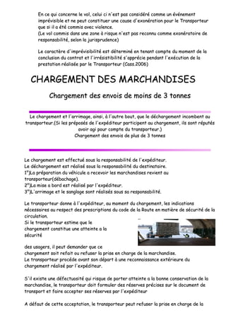 EEnn ccee qquuii ccoonncceerrnnee llee
iimmpprréévviissiibbllee eett nnee ppee
qquuee ssii iill aa ééttéé ccoommmmiiss
((LLee vvooll ccoommmmiiss ddaannss uu
rreessppoonnssaabbiilliittéé,, sseelloonn
LLee ccaarraaccttèèrree dd''iimmpprréé
ccoonncclluussiioonn dduu ccoonnttrraatt
pprreessttaattiioonn rrééaalliissééee pp
CCHHAARRGGEEMMEENN
CChhaarrggeemmeenn
LLee cchhaarrggeemmeenntt eett ll''aarrrriimm
ttrraannssppoorrtteeuurr..((SSii lleess pprrééppooss
aavv
CChhaa
LLee cchhaarrggeemmeenntt eesstt eeffffeeccttuu
LLee ddéécchhaarrggeemmeenntt eesstt rrééaalliiss
11°°))LLaa pprrééppaarraattiioonn dduu vvééhhiiccuu
ttrraannssppoorrtteeuurr((ddéébbaacchhaaggee))..
22°°))LLaa mmiissee aa bboorrdd eesstt rrééaalliiss
33°°))LL''aarrrriimmaaggee eett llee ssaannggllaagge
LLee ttrraannssppoorrtteeuurr ddoonnnnee àà ll''ee
nnéécceessssaaiirreess aauu rreessppeecctt ddeess
cciirrccuullaattiioonn..
SSii llee ttrraannssppoorrtteeuurr eessttiimmee qq
cchhaarrggeemmeenntt ccoonnssttiittuuee uunnee aa
ssééccuurriittéé
ddeess uussaaggeerrss,, iill ppeeuutt ddeemmaanndd
cchhaarrggeemmeenntt ssooiitt rreeffaaiitt oouu rr
LLee ttrraannssppoorrtteeuurr pprrooccééddee aavv
cchhaarrggeemmeenntt rrééaalliisséé ppaarr ll''eexx
SS''iill eexxiissttee uunnee ddééffeeccttuuoossiittéé
mmaarrcchhaannddiissee,, llee ttrraannssppoorrtteeu
ttrraannssppoorrtt eett ffaaiirree aacccceepptteerr
AA ddééffaauutt ddee cceettttee aacccceeppttaatt
ee vvooll,, cceelluuii ccii nn''eesstt ppaass ccoonnssiiddéérréé ccoommmmee
eeuutt ccoonnssttiittuueerr uunnee ccaauussee dd''eexxoonnéérraattiioonn
ss aavveecc vviioolleennccee..
uunnee zzoonnee àà rriissqquuee nn''eesstt ppaass rreeccoonnnnuu ccoomm
llaa jjuurriisspprruuddeennccee))
éévviissiibbiilliittéé eesstt ddéétteerrmmiinnéé eenn tteennaanntt ccoomm
tt eett ll''iirrrrééssiissttiibbiilliittéé ss''aapppprréécciiee ppeennddaanntt
ppaarr llee TTrraannssppoorrtteeuurr ((CCaassss..22000066))
NNTT DDEESS MMAARRCCHHAANN
nntt ddeess eennvvooiiss ddee mmooiinnss ddee 3
mmaaggee,, aaiinnssii,, àà ll''aauuttrree bboouutt,, qquuee llee ddéécchhaarr
ssééss ddee ll''eexxppééddiitteeuurr ppaarrttiicciippeenntt aauu cchhaarr
vvooiirr aaggii ppoouurr ccoommppttee dduu ttrraannssppoorrtteeuurr..))
aarrggeemmeenntt ddeess eennvvooiiss ddee pplluuss ddee 33 ttoonnnneess
uuéé ssoouuss llaa rreessppoonnssaabbiilliittéé ddee ll''eexxppééddiitteeuurr
sséé ssoouuss llaa rreessppoonnssaabbiilliittéé dduu ddeessttiinnaattaaiirree
uullee aa rreecceevvooiirr lleess mmaarrcchhaannddiisseess rreevviieenntt
sséé ppaarr ll''eexxppééddiitteeuurr..
gee ssoonntt rrééaalliissééss ssoouuss ssaa rreessppoonnssaabbiilliittéé..
eexxppééddiitteeuurr,, aauu mmoommeenntt dduu cchhaarrggeemmeenntt,,
s pprreessccrriippttiioonnss dduu ccooddee ddee llaa RRoouuttee eenn mm
qquuee llee
aatttteeiinnttee aa llaa
ddeerr qquuee ccee
rreeffuusseerr llaa pprriissee eenn cchhaarrggee ddee llaa mmaarrcchhaa
vvaanntt ssoonn ddééppaarrtt àà uunnee rreeccoonnnnaaiissssaannccee eexx
xxppééddiitteeuurr..
éé qquuii rriissqquuee ddee ppoorrtteerr aatttteeiinnttee aa llaa bboonn
euurr ddooiitt ffoorrmmuulleerr ddeess rréésseerrvveess pprréécciisseess
rr sseess rréésseerrvveess ppaarr ll''eexxppééddiitteeuurr
ttiioonn,, llee ttrraannssppoorrtteeuurr ppeeuutt rreeffuusseerr llaa pprr
ee uunn éévvéénneemmeenntt
ppoouurr llee TTrraannssppoorrtteeuurr
mmmmee eexxoonnéérraattooiirree ddee
mmppttee dduu mmoommeenntt ddee llaa
tt ll''eexxééccuuttiioonn ddee llaa
NNDDIISSEESS
33 ttoonnnneess
rrggeemmeenntt iinnccoommbbeenntt aauu
rrggeemmeenntt,, iillss ssoonntt rrééppuuttééss
ss
rr..
ee..
aauu
lleess iinnddiiccaattiioonnss
mmaattiièèrree ddee ssééccuurriittéé ddee llaa
aannddiissee..
xxttéérriieeuurree dduu
nnnnee ccoonnsseerrvvaattiioonn ddee llaa
ss ssuurr llee ddooccuummeenntt ddee
rriissee eenn cchhaarrggee ddee llaa
 