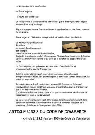 --llee VViiccee pprroopprree ddee llaa mmaarrcchhaannddiissee..
--llaa FFoorrccee mmaajjeeuurree
--llaa FFaauuttee ddee ll''eexxppééddiitteeuurr..
LLee ttrraannssppoorrtteeuurr ss''eexxoonnèèrree aauussssii eenn ddéémmoonnttrraanntt qquuee llee ddoommmmaaggee eexxiissttaaiitt ddééjjaa aauu
mmoommeenntt ddee ssaa pprriissee eenn cchhaarrggee..
IIll yy aa vviiccee pprroopprree lloorrssqquuee ll''aavvaarriiee ssuubbiiee ppaarr llaa mmaarrcchhaannddiissee eesstt dduuee àà uunnee ccaauussee qquuii
lluuii eesstt pprroopprree..
FFoorrccee mmaajjeeuurree :: ll''éévvèènneemmeenntt iinnvvooqquuéé ddooiitt êêttrree iirrrrééssiissttiibbllee eett iimmpprréévviissiibbllee..
LLaa ffaauuttee ddee ll''eexxppééddiitteeuurr ppeeuutt
êêttrree dduuee aa
uunn mmaauuvvaaiiss CCoonnddiittiioonnnneemmeenntt
ppaarr eexxeemmppllee..
CCoonnssttiittuuee uunn vviiccee pprroopprree ddee llaa mmaarrcchhaannddiissee,,
ttoouuttee ddééttéérriioorraattiioonn dduu pprroodduuiitt lliiéé aa ssaa nnaattuurree ((ddeessssiiccccaattiioonn,, éévvaappoorraattiioonn ddee lliiqquuiiddeess
vvoollaattiilleess,, ddiimmiinnuuttiioonn dduu vvoolluummee eett dduu ppooiiddss ddee llaa mmaarrcchhaanniissee,, aappppeellééee ffrreeiinnttee ddee
rroouuttee..
LLaa ffoorrccee mmaajjeeuurree ddooiitt pprréésseenntteerr lleess ccaarraaccttèèrreess dd''iimmpprréévviissiibbiilliittéé eett
dd''iinnssuurrmmoonnttaabbiilliittéé ppoouurr llee TTrraannssppoorrtteeuurr..
SSeelloonn llaa jjuurriisspprruuddeennccee iill ppeeuutt ss''aaggiirr ddee cciirrccoonnssttaanncceess aattmmoosspphhéérriiqquueess
eexxcceeppttiioonnnneelllleess eett ttoouutt aa ffaaiitt aannoorrmmaalleess ppoouurr llaa ppéérriiooddee ddee ll''aannnnééee eett llaa rrééggiioonn,, lleess
ccaallaammiittééss nnaattuurreelllleess......
EEnn ccee qquuii ccoonncceerrnnee llee vvooll,, cceelluuii ccii nn''eesstt ppaass ccoonnssiiddéérréé ccoommmmee uunn éévvéénneemmeenntt
iimmpprréévviissiibbllee eett nnee ppeeuutt ccoonnssttiittuueerr uunnee ccaauussee dd''eexxoonnéérraattiioonn ppoouurr llee TTrraannssppoorrtteeuurr
qquuee ssii iill aa ééttéé ccoommmmiiss aavveecc vviioolleennccee..
((LLee vvooll ccoommmmiiss ddaannss uunnee zzoonnee àà rriissqquuee nn''eesstt ppaass rreeccoonnnnuu ccoommmmee eexxoonnéérraattooiirree ddee
rreessppoonnssaabbiilliittéé,, sseelloonn llaa jjuurriisspprruuddeennccee))
LLee ccaarraaccttèèrree dd''iimmpprréévviissiibbiilliittéé eesstt ddéétteerrmmiinnéé eenn tteennaanntt ccoommppttee dduu mmoommeenntt ddee llaa
ccoonncclluussiioonn dduu ccoonnttrraatt eett ll''iirrrrééssiissttiibbiilliittéé ss''aapppprréécciiee ppeennddaanntt ll''eexxééccuuttiioonn ddee llaa
pprreessttaattiioonn rrééaalliissééee ppaarr llee TTrraannssppoorrtteeuurr ((CCaassss..22000066))
AARRTTIICCLLEE LL113333..33 DDUU CCOODDEE DDEE CCOOMMMMEERRCCEE
AArrttiiccllee LL..113333..33 ((eexx aarrtt 110055)) dduu CCooddee ddee CCoommmmeerrccee
 