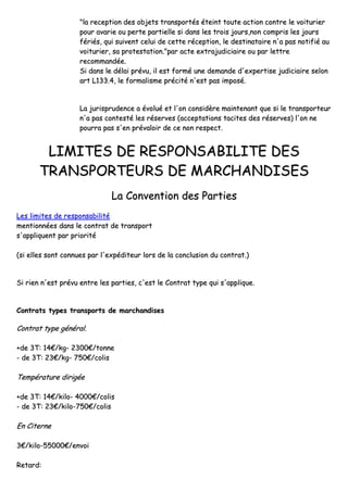 ""llaa rreecceeppttiioonn ddeess oobbjjeettss ttrraannssppoorrttééss éétteeiinntt ttoouuttee aaccttiioonn ccoonnttrree llee vvooiittuurriieerr
ppoouurr aavvaarriiee oouu ppeerrttee ppaarrttiieellllee ssii ddaannss lleess ttrrooiiss jjoouurrss,,nnoonn ccoommpprriiss lleess jjoouurrss
fféérriiééss,, qquuii ssuuiivveenntt cceelluuii ddee cceettttee rréécceeppttiioonn,, llee ddeessttiinnaattaaiirree nn''aa ppaass nnoottiiffiiéé aauu
vvooiittuurriieerr,, ssaa pprrootteessttaattiioonn..""ppaarr aaccttee eexxttrraajjuuddiicciiaaiirree oouu ppaarr lleettttrree
rreeccoommmmaannddééee..
SSii ddaannss llee ddééllaaii pprréévvuu,, iill eesstt ffoorrmméé uunnee ddeemmaannddee dd''eexxppeerrttiissee jjuuddiicciiaaiirree sseelloonn
aarrtt LL113333..44,, llee ffoorrmmaalliissmmee pprréécciittéé nn''eesstt ppaass iimmppoosséé..
LLaa jjuurriisspprruuddeennccee aa éévvoolluuéé eett ll''oonn ccoonnssiiddèèrree mmaaiinntteennaanntt qquuee ssii llee ttrraannssppoorrtteeuurr
nn''aa ppaass ccoonntteessttéé lleess rréésseerrvveess ((aacccceeppttaattiioonnss ttaacciitteess ddeess rréésseerrvveess)) ll''oonn nnee
ppoouurrrraa ppaass ss''eenn pprréévvaallooiirr ddee ccee nnoonn rreessppeecctt..
LLIIMMIITTEESS DDEE RREESSPPOONNSSAABBIILLIITTEE DDEESS
TTRRAANNSSPPOORRTTEEUURRSS DDEE MMAARRCCHHAANNDDIISSEESS
LLaa CCoonnvveennttiioonn ddeess PPaarrttiieess
LLeess lliimmiitteess ddee rreessppoonnssaabbiilliittéé
mmeennttiioonnnnééeess ddaannss llee ccoonnttrraatt ddee ttrraannssppoorrtt
ss''aapppplliiqquueenntt ppaarr pprriioorriittéé
((ssii eelllleess ssoonntt ccoonnnnuueess ppaarr ll''eexxppééddiitteeuurr lloorrss ddee llaa ccoonncclluussiioonn dduu ccoonnttrraatt..))
SSii rriieenn nn''eesstt pprréévvuu eennttrree lleess ppaarrttiieess,, cc''eesstt llee CCoonnttrraatt ttyyppee qquuii ss''aapppplliiqquuee..
CCoonnttrraattss ttyyppeess ttrraannssppoorrttss ddee mmaarrcchhaannddiisseess
CCoonnttrraatt ttyyppee ggéénnéérraall..
++ddee 33TT:: 1144€€//kkgg-- 22330000€€//ttoonnnnee
-- ddee 33TT:: 2233€€//kkgg-- 775500€€//ccoolliiss
TTeemmppéérraattuurree ddiirriiggééee
++ddee 33TT:: 1144€€//kkiilloo-- 44000000€€//ccoolliiss
-- ddee 33TT:: 2233€€//kkiilloo--775500€€//ccoolliiss
EEnn CCiitteerrnnee
33€€//kkiilloo--5555000000€€//eennvvooii
RReettaarrdd::
 