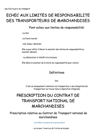 uunnee ffooiiss llee pprriixx dduu ttrraannssppoorrtt
EECCHHEECC AAUUXX LLIIMMIITTEESS DDEE RREESSPPOONNSSAABBIILLIITTEE
DDEESS TTRRAANNSSPPOORRTTEEUURRSS DDEE MMAARRCCHHAANNDDIISSEESS
FFoonntt eecchheecc aauuxx lliimmiitteess ddee rreessppoonnssaabbiilliittéé::
--LLee DDooll::
--LLaa FFaauuttee lloouurrddee::
--UUnnee VVaalleeuurr ddééccllaarrééee::
EEllllee aa ppoouurr eeffffeett dd''éélleevveerr llee mmoonnttaanntt ddeess lliimmiitteess ddee rreessppoonnssaabbiilliittéé aauu
mmoonnttaanntt ddééccllaarréé..
-- LLaa ddééccllaarraattiioonn dd''iinnttéérrêêtt àà llaa lliivvrraaiissoonn::
EEllllee ééllèèvvee llee mmoonnttaanntt ddee llaa lliimmiittee ddee rreessppoonnssaabbiilliittéé ppoouurr rreettaarrdd..
DDééffiinniittiioonnss
DDooll::
CC''eesstt uunn mmaannqquueemmeenntt vvoolloonnttaaiirree dduu ttrraannssppoorrtteeuurr aa sseess oobblliiggaattiioonnss ((llee
ttrraannssppoorrtteeuurr ssee ttrroouuvvee tteennuu àà rrééppaarraattiioonn iinnttééggrraallee))
PPRREESSCCRRIIPPTTIIOONN DDUU CCOONNTTRRAATT DDEE
TTRRAANNSSPPOORRTT NNAATTIIOONNAALL DDEE
MMAARRCCHHAANNDDIISSEESS
PPrreessccrriippttiioonn rreellaattiivvee aauu CCoonnttrraatt ddee TTrraannssppoorrtt nnaattiioonnaall ddee
mmaarrcchhaannddiisseess
LLeess ddééllaaiiss aa pprrooppooss ddee llaa pprreessccrriippttiioonn
-- uunn aann ppoouurr ll''eexxeerrcciiccee ddee ll''aaccttiioonn pprriinncciippaallee..
 