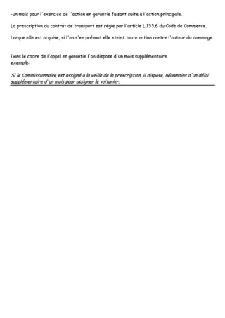 --uunn mmooiiss ppoouurr ll''eexxeerrcciiccee ddee ll''aaccttiioonn eenn ggaarraannttiiee ffaaiissaanntt ssuuiittee àà ll''aaccttiioonn pprriinncciippaallee..
LLaa pprreessccrriippttiioonn dduu ccoonnttrraatt ddee ttrraannssppoorrtt eesstt rrééggiiee ppaarr ll''aarrttiiccllee LL..113333..66 dduu CCooddee ddee CCoommmmeerrccee..
LLoorrqquuee eellllee eesstt aaccqquuiissee,, ssii ll''oonn ss''eenn pprréévvaauutt eellllee eetteeiinntt ttoouuttee aaccttiioonn ccoonnttrree ll''aauutteeuurr dduu ddoommmmaaggee..
DDaannss llee ccaaddrree ddee ll''aappppeell eenn ggaarraannttiiee ll''oonn ddiissppoossee dd''uunn mmooiiss ssuupppplléémmeennttaaiirree..
eexxeemmppllee::
SSii llee CCoommmmiissssiioonnnnaaiirree eesstt aassssiiggnnéé aa llaa vveeiillllee ddee llaa pprreessccrriippttiioonn,, iill ddiissppoossee,, nnééaannmmooiinnss dd''uunn ddééllaaii
ssuupppplléémmeennttaaiirree dd''uunn mmooiiss ppoouurr aassssiiggnneerr llee vvooiittuurriieerr..
 