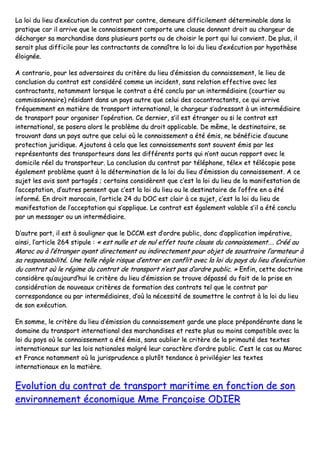 LLaa llooii dduu lliieeuu dd’’eexxééccuuttiioonn dduu ccoonnttrraatt ppaarr ccoonnttrree,, ddeemmeeuurree ddiiffffiicciilleemmeenntt ddéétteerrmmiinnaabbllee ddaannss llaa
pprraattiiqquuee ccaarr iill aarrrriivvee qquuee llee ccoonnnnaaiisssseemmeenntt ccoommppoorrttee uunnee ccllaauussee ddoonnnnaanntt ddrrooiitt aauu cchhaarrggeeuurr ddee
ddéécchhaarrggeerr ssaa mmaarrcchhaannddiissee ddaannss pplluussiieeuurrss ppoorrttss oouu ddee cchhooiissiirr llee ppoorrtt qquuii lluuii ccoonnvviieenntt.. DDee pplluuss,, iill
sseerraaiitt pplluuss ddiiffffiicciillee ppoouurr lleess ccoonnttrraaccttaannttss ddee ccoonnnnaaîîttrree llaa llooii dduu lliieeuu dd’’eexxééccuuttiioonn ppaarr hhyyppootthhèèssee
ééllooiiggnnééee..
AA ccoonnttrraarriioo,, ppoouurr lleess aaddvveerrssaaiirreess dduu ccrriittèèrree dduu lliieeuu dd’’éémmiissssiioonn dduu ccoonnnnaaiisssseemmeenntt,, llee lliieeuu ddee
ccoonncclluussiioonn dduu ccoonnttrraatt eesstt ccoonnssiiddéérréé ccoommmmee uunn iinncciiddeenntt,, ssaannss rreellaattiioonn eeffffeeccttiivvee aavveecc lleess
ccoonnttrraaccttaannttss,, nnoottaammmmeenntt lloorrssqquuee llee ccoonnttrraatt aa ééttéé ccoonncclluu ppaarr uunn iinntteerrmmééddiiaaiirree ((ccoouurrttiieerr oouu
ccoommmmiissssiioonnnnaaiirree)) rrééssiiddaanntt ddaannss uunn ppaayyss aauuttrree qquuee cceelluuii ddeess ccooccoonnttrraaccttaannttss,, ccee qquuii aarrrriivvee
ffrrééqquueemmmmeenntt eenn mmaattiièèrree ddee ttrraannssppoorrtt iinntteerrnnaattiioonnaall,, llee cchhaarrggeeuurr ss’’aaddrreessssaanntt àà uunn iinntteerrmmééddiiaaiirree
ddee ttrraannssppoorrtt ppoouurr oorrggaanniisseerr ll’’ooppéérraattiioonn.. CCee ddeerrnniieerr,, ss’’iill eesstt ééttrraannggeerr oouu ssii llee ccoonnttrraatt eesstt
iinntteerrnnaattiioonnaall,, ssee ppoosseerraa aalloorrss llee pprroobbllèèmmee dduu ddrrooiitt aapppplliiccaabbllee.. DDee mmêêmmee,, llee ddeessttiinnaattaaiirree,, ssee
ttrroouuvvaanntt ddaannss uunn ppaayyss aauuttrree qquuee cceelluuii ooùù llee ccoonnnnaaiisssseemmeenntt aa ééttéé éémmiiss,, nnee bbéénnééffiicciiee dd’’aauuccuunnee
pprrootteeccttiioonn jjuurriiddiiqquuee.. AAjjoouuttoonnss àà cceellaa qquuee lleess ccoonnnnaaiisssseemmeennttss ssoonntt ssoouuvveenntt éémmiiss ppaarr lleess
rreepprréésseennttaannttss ddeess ttrraannssppoorrtteeuurrss ddaannss lleess ddiifffféérreennttss ppoorrttss qquuii nn’’oonntt aauuccuunn rraappppoorrtt aavveecc llee
ddoommiicciillee rrééeell dduu ttrraannssppoorrtteeuurr.. LLaa ccoonncclluussiioonn dduu ccoonnttrraatt ppaarr ttéélléépphhoonnee,, ttéélleexx eett ttééllééccooppiiee ppoossee
ééggaalleemmeenntt pprroobbllèèmmee qquuaanntt àà llaa ddéétteerrmmiinnaattiioonn ddee llaa llooii dduu lliieeuu dd’’éémmiissssiioonn dduu ccoonnnnaaiisssseemmeenntt.. AA ccee
ssuujjeett lleess aavviiss ssoonntt ppaarrttaaggééss ;; cceerrttaaiinnss ccoonnssiiddèèrreenntt qquuee cc’’eesstt llaa llooii dduu lliieeuu ddee llaa mmaanniiffeessttaattiioonn ddee
ll’’aacccceeppttaattiioonn,, dd’’aauuttrreess ppeennsseenntt qquuee cc’’eesstt llaa llooii dduu lliieeuu oouu llee ddeessttiinnaattaaiirree ddee ll’’ooffffrree eenn aa ééttéé
iinnffoorrmméé.. EEnn ddrrooiitt mmaarrooccaaiinn,, ll’’aarrttiiccllee 2244 dduu DDOOCC eesstt ccllaaiirr àà ccee ssuujjeett,, cc’’eesstt llaa llooii dduu lliieeuu ddee
mmaanniiffeessttaattiioonn ddee ll’’aacccceeppttaattiioonn qquuii ss’’aapppplliiqquuee.. LLee ccoonnttrraatt eesstt ééggaalleemmeenntt vvaallaabbllee ss’’iill aa ééttéé ccoonncclluu
ppaarr uunn mmeessssaaggeerr oouu uunn iinntteerrmmééddiiaaiirree..
DD’’aauuttrree ppaarrtt,, iill eesstt àà ssoouulliiggnneerr qquuee llee DDCCCCMM eesstt dd’’oorrddrree ppuubblliicc,, ddoonncc dd’’aapppplliiccaattiioonn iimmppéérraattiivvee,,
aaiinnssii,, ll’’aarrttiiccllee 226644 ssttiippuullee :: «« eesstt nnuullllee eett ddee nnuull eeffffeett ttoouuttee ccllaauussee dduu ccoonnnnaaiisssseemmeenntt…….. CCrréééé aauu
MMaarroocc oouu àà ll’’ééttrraannggeerr aayyaanntt ddiirreecctteemmeenntt oouu iinnddiirreecctteemmeenntt ppoouurr oobbjjeett ddee ssoouussttrraaiirree ll’’aarrmmaatteeuurr àà
ssaa rreessppoonnssaabbiilliittéé.. UUnnee tteellllee rrèèggllee rriissqquuee dd’’eennttrreerr eenn ccoonnfflliitt aavveecc llaa llooii dduu ppaayyss dduu lliieeuu dd’’eexxééccuuttiioonn
dduu ccoonnttrraatt ooùù llee rrééggiimmee dduu ccoonnttrraatt ddee ttrraannssppoorrtt nn’’eesstt ppaass dd’’oorrddrree ppuubblliicc.. »» EEnnffiinn,, cceettttee ddooccttrriinnee
ccoonnssiiddèèrree qquu’’aauujjoouurrdd’’hhuuii llee ccrriittèèrree dduu lliieeuu dd’’éémmiissssiioonn ssee ttrroouuvvee ddééppaasssséé dduu ffaaiitt ddee llaa pprriissee eenn
ccoonnssiiddéérraattiioonn ddee nnoouuvveeaauuxx ccrriittèèrreess ddee ffoorrmmaattiioonn ddeess ccoonnttrraattss tteell qquuee llee ccoonnttrraatt ppaarr
ccoorrrreessppoonnddaannccee oouu ppaarr iinntteerrmmééddiiaaiirreess,, dd’’ooùù llaa nnéécceessssiittéé ddee ssoouummeettttrree llee ccoonnttrraatt àà llaa llooii dduu lliieeuu
ddee ssoonn eexxééccuuttiioonn..
EEnn ssoommmmee,, llee ccrriittèèrree dduu lliieeuu dd’’éémmiissssiioonn dduu ccoonnnnaaiisssseemmeenntt ggaarrddee uunnee ppllaaccee pprrééppoonnddéérraannttee ddaannss llee
ddoommaaiinnee dduu ttrraannssppoorrtt iinntteerrnnaattiioonnaall ddeess mmaarrcchhaannddiisseess eett rreessttee pplluuss oouu mmooiinnss ccoommppaattiibbllee aavveecc llaa
llooii dduu ppaayyss ooùù llee ccoonnnnaaiisssseemmeenntt aa ééttéé éémmiiss,, ssaannss oouubblliieerr llee ccrriittèèrree ddee llaa pprriimmaauuttéé ddeess tteexxtteess
iinntteerrnnaattiioonnaauuxx ssuurr lleess llooiiss nnaattiioonnaalleess mmaallggrréé lleeuurr ccaarraaccttèèrree dd’’oorrddrree ppuubblliicc.. CC’’eesstt llee ccaass aauu MMaarroocc
eett FFrraannccee nnoottaammmmeenntt ooùù llaa jjuurriisspprruuddeennccee aa pplluuttôôtt tteennddaannccee àà pprriivviillééggiieerr lleess tteexxtteess
iinntteerrnnaattiioonnaauuxx eenn llaa mmaattiièèrree..
EEvvoolluuttiioonn dduu ccoonnttrraatt ddee ttrraannssppoorrtt mmaarriittiimmee eenn ffoonnccttiioonn ddee ssoonn
eennvviirroonnnneemmeenntt ééccoonnoommiiqquuee MMmmee FFrraannççooiissee OODDIIEERR
 