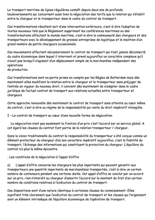 LLee ttrraannssppoorrtt mmaarriittiimmee ddee lliiggnneess rréégguulliièèrreess ccoonnnnaaîîtt ddeeppuuiiss ddeeuuxx aannss ddee pprrooffoonnddss
bboouulleevveerrsseemmeennttss qquuii ccoonncceerrnneenntt aauussssii bbiieenn llaa nnééggoocciiaattiioonn ddeess ttaarriiffss qquuee llaa rreellaattiioonn qquuii ss’’ééttaabblliitt
eennttrree llee cchhaarrggeeuurr eett llee ttrraannssppoorrtteeuurr ddaannss llee ccaaddrree dduu ccoonnttrraatt ddee ttrraannssppoorrtt..
CCeess ttrraannssffoorrmmaattiioonnss rrééssuulltteenntt ssooiitt dd’’uunnee iinntteerrvveennttiioonn eexxttéérriieeuurree,, cc’’eesstt--àà--ddiirree ll’’aaddooppttiioonn ddee
tteexxtteess nnoouuvveeaauuxx tteellss qquuee llee RRèègglleemmeenntt ssuupppprriimmaanntt lleess ccoonnfféérreenncceess mmaarriittiimmeess oouu ddeess
ttrraannssffoorrmmaattiioonnss aaffffeeccttaanntt llee mmoonnddee mmaarriittiimmee,, cc’’eesstt--àà--ddiirree llaa ccoommmmuunnaauuttéé ddeess cchhaarrggeeuurrss eett ddeess
ttrraannssppoorrtteeuurrss aavveecc llee ddéévveellooppppeemmeenntt ddee ggrroosssseess eennttrreepprriisseess ddee llooggiissttiiqquuee eett llee mmaaiinnttiieenn dd’’uunn
ggrraanndd nnoommbbrree ddee ppeettiittss cchhaarrggeeuurrss ooccccaassiioonnnneellss..
CCeess mmoouuvveemmeennttss aaffffeecctteenntt nnéécceessssaaiirreemmeenntt llee ccoonnttrraatt ddee ttrraannssppoorrtt qquuii nn’’eesstt jjaammaaiiss ddééccoonnnneeccttéé
dduu ccaaddrree ééccoonnoommiiqquuee ddaannss lleeqquueell iill iinntteerrvviieenntt eett pprreenndd aauujjoouurrdd’’hhuuii uunn ccaarraaccttèèrree ccoommpplleexxee qquu’’iill
nn’’aavvaaiitt ppaass lloorrssqquu’’iill ss’’aaggiissssaaiitt dd’’uunn ddééppllaacceemmeenntt ssiimmppllee ddee llaa mmaarrcchhaannddiissee iinnddééppeennddaanntt ddeess
ooppéérraattiioonnss
ddee pprroodduuccttiioonn..
CCeess ttrraannssffoorrmmaattiioonnss ssoonntt eenn ppaarrttiiee pprriisseess eenn ccoommppttee ppaarr lleess RRèègglleess ddee RRootttteerrddaamm mmaaiiss ddèèss
mmaaiinntteennaanntt eelllleess mmooddiiffiieenntt llaa rreellaattiioonn eennttrree llee cchhaarrggeeuurr eett llee ttrraannssppoorrtteeuurr ssaannss pprrééjjuuggeerr ddee
ll’’eennttrrééee eenn vviigguueeuurr dduu nnoouuvveeaauu ddrrooiitt,, iill ccoonnvviieenntt ddèèss mmaaiinntteennaanntt ddee ss’’aaddaapptteerr ddaannss llee ccaaddrree
jjuurriiddiiqquuee ddee ll’’aaccttuueell ccoonnttrraatt ddee ttrraannssppoorrtt aauuxx rreellaattiioonnss aaccttuueelllleess eennttrree ttrraannssppoorrtteeuurr eett
cchhaarrggeeuurrss..
CCeettttee aapppprroocchhee rreennoouuvveellllee ddèèss mmaaiinntteennaanntt llee ccoonnttrraatt ddee ttrraannssppoorrtt ssaannss aatttteeiinnttee aauu ccœœuurr mmêêmmee
dduu ccoonnttrraatt,, cc’’eesstt--àà--ddiirree aauu rrééggiimmee ddee llaa rreessppoonnssaabbiilliittéé qquuii rreessttee dduu ddrrooiitt iimmppéérraattiiff iinnttaannggiibbllee..
II –– LLee ccoonnttrraatt ddee ttrraannssppoorrtt aauu ccœœuurr dd’’uunnee nnoouuvveellllee ffoorrmmee ddee nnééggoocciiaattiioonn
LLaa nnééggoocciiaattiioonn nn’’eesstt ppaass sseeuulleemmeenntt llaa ffiixxaattiioonn dd’’uunn pprriixx cc’’eesstt ll’’aaccccoorrdd ssuurr uunn sseerrvviiccee gglloobbaall.. AA
cceett ééggaarrdd lleess ccllaauusseess dduu ccoonnttrraatt ffoonntt ppaarrttiiee ddee llaa rreellaattiioonn ttrraannssppoorrtteeuurr // cchhaarrggeeuurr..
DDaannss llaa vviissiioonn ttrraaddiittiioonnnneellllee dduu ccoonnttrraatt llaa rreessppoonnssaabbiilliittéé dduu ttrraannssppoorrtteeuurr aa ééttéé ccoonnççuuee ccoommmmee uunn
éélléémmeenntt pprrootteecctteeuurr dduu cchhaarrggeeuurr dd’’ooùù ssoonn ccaarraaccttèèrree iimmppéérraattiiff aauujjoouurrdd’’hhuuii,, cc’’eesstt llaa ffiiaabbiilliittéé dduu
ttrraannssppoorrtt,, ll’’éécchhaannggee ddeess iinnffoorrmmaattiioonnss qquuii ccoonnssttiittuueenntt llaa pprrootteeccttiioonn dduu cchhaarrggeeuurr.. LL’’ééqquuiilliibbrree dduu
ccoonnttrraatt nn’’aa pplluuss llee mmêêmmee ééppiicceennttrree..
‚‚ LLeess ccoonnddiittiioonnss ddee llaa nnééggoocciiaattiioonn àà ll’’aappppeell dd’’ooffffrree
aa)) LL’’aappppeell dd’’ooffffrree ccoonncceerrnnee lleess cchhaarrggeeuurrss lleess pplluuss iimmppoorrttaannttss qquuii ppeeuuvveenntt ggaarraannttiirr aauuxx
ttrraannssppoorrtteeuurrss uunnee qquuaannttiittéé iimmppoorrttaannttee ddee mmaarrcchhaannddiisseess ttrraannssppoorrttééee,, cc’’eesstt--àà--ddiirree uunn cceerrttaaiinn
nnoommbbrree ddee ccoonntteenneeuurrss ppeennddaanntt uunnee cceerrttaaiinnee dduurrééee.. CCeett aappppeell dd’’ooffffrree ssee ccoonncclluutt ppaarr uunn aaccccoorrdd
ssuurr uunn pprriixx,, rriieenn nn’’iinntteerrddiitt aauu cchhaarrggeeuurr dd’’aassssoorrttiirr ll’’aaccccoorrdd ssuurr llee mmoonnttaanntt dduu ffrreett dd’’uunn cceerrttaaiinn
nnoommbbrree ddee ccoonnddiittiioonnss rreellaattiivveess àà ll’’eexxééccuuttiioonn dduu ccoonnttrraatt ddee ttrraannssppoorrtt..
CCeess ddiissppoossiittiioonnss ssoonntt dd’’uunnee nnaattuurree iiddeennttiiqquuee àà cceerrttaaiinneess ccllaauusseess dduu ccoonnnnaaiisssseemmeenntt.. EElllleess
ssiiggnniiffiieenntt ttrrèèss ccllaaiirreemmeenntt qquuee ll’’eexxééccuuttiioonn dduu ccoonnttrraatt ddee ttrraannssppoorrtt eett lleess ccllaauusseess qquuii ll’’oorrggaanniisseenntt
ssoonntt uunn éélléémmeenntt iinnttrriinnssèèqquuee ddee ll’’ééqquuiilliibbrree ééccoonnoommiiqquuee ddee ll’’ooppéérraattiioonn ddee ttrraannssppoorrtt..
 