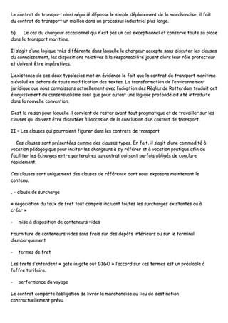 LLee ccoonnttrraatt ddee ttrraannssppoorrtt aaiinnssii nnééggoocciiéé ddééppaassssee llee ssiimmppllee ddééppllaacceemmeenntt ddee llaa mmaarrcchhaannddiissee,, iill ffaaiitt
dduu ccoonnttrraatt ddee ttrraannssppoorrtt uunn mmaaiilllloonn ddaannss uunn pprroocceessssuuss iinndduussttrriieell pplluuss llaarrggee..
bb)) LLee ccaass dduu cchhaarrggeeuurr ooccccaassiioonnnneell qquuii nn’’eesstt ppaass uunn ccaass eexxcceeppttiioonnnneell eett ccoonnsseerrvvee ttoouuttee ssaa ppllaaccee
ddaannss llee ttrraannssppoorrtt mmaarriittiimmee..
IIll ss’’aaggiitt dd’’uunnee llooggiiqquuee ttrrèèss ddiifffféérreennttee ddaannss llaaqquueellllee llee cchhaarrggeeuurr aacccceeppttee ssaannss ddiissccuutteerr lleess ccllaauusseess
dduu ccoonnnnaaiisssseemmeenntt,, lleess ddiissppoossiittiioonnss rreellaattiivveess àà llaa rreessppoonnssaabbiilliittéé jjoouueenntt aalloorrss lleeuurr rrôôllee pprrootteecctteeuurr
eett ddooiivveenntt êêttrree iimmppéérraattiivveess..
LL’’eexxiisstteennccee ddee cceess ddeeuuxx ttyyppoollooggiieess mmeett eenn éévviiddeennccee llee ffaaiitt qquuee llee ccoonnttrraatt ddee ttrraannssppoorrtt mmaarriittiimmee
aa éévvoolluuéé eenn ddeehhoorrss ddee ttoouuttee mmooddiiffiiccaattiioonn ddeess tteexxtteess.. LLaa ttrraannssffoorrmmaattiioonn ddee ll’’eennvviirroonnnneemmeenntt
jjuurriiddiiqquuee qquuee nnoouuss ccoonnnnaaiissssoonnss aaccttuueelllleemmeenntt aavveecc ll’’aaddooppttiioonn ddeess RRèègglleess ddee RRootttteerrddaamm ttrraadduuiitt cceett
ééllaarrggiisssseemmeenntt dduu ccoonnsseennssuuaalliissmmee ssaannss qquuee ppoouurr aauuttaanntt uunnee llooggiiqquuee pprrooffoonnddee aaiitt ééttéé iinnttrroodduuiittee
ddaannss llaa nnoouuvveellllee ccoonnvveennttiioonn..
CC’’eesstt llaa rraaiissoonn ppoouurr llaaqquueellllee iill ccoonnvviieenntt ddee rreesstteerr aavvaanntt ttoouutt pprraaggmmaattiiqquuee eett ddee ttrraavvaaiilllleerr ssuurr lleess
ccllaauusseess qquuii ddooiivveenntt êêttrree ddiissccuuttééeess àà ll’’ooccccaassiioonn ddee llaa ccoonncclluussiioonn dd’’uunn ccoonnttrraatt ddee ttrraannssppoorrtt..
IIII –– LLeess ccllaauusseess qquuii ppoouurrrraaiieenntt ffiigguurreerr ddaannss lleess ccoonnttrraattss ddee ttrraannssppoorrtt
CCeess ccllaauusseess ssoonntt pprréésseennttééeess ccoommmmee ddeess ccllaauusseess ttyyppeess.. EEnn ffaaiitt,, iill ss’’aaggiitt dd’’uunnee ccoommmmooddiittéé àà
vvooccaattiioonn ppééddaaggooggiiqquuee ppoouurr iinncciitteerr lleess cchhaarrggeeuurrss àà ss’’yy rrééfféérreerr eett àà vvooccaattiioonn pprraattiiqquuee aaffiinn ddee
ffaacciilliitteerr lleess éécchhaannggeess eennttrree ppaarrtteennaaiirreess aauu ccoonnttrraatt qquuii ssoonntt ppaarrffooiiss oobblliiggééss ddee ccoonncclluurree
rraappiiddeemmeenntt..
CCeess ccllaauusseess ssoonntt uunniiqquueemmeenntt ddeess ccllaauusseess ddee rrééfféérreennccee ddoonntt nnoouuss eexxppoossoonnss mmaaiinntteennaanntt llee
ccoonntteennuu..
‚‚ -- ccllaauussee ddee ssuurrcchhaarrggee
«« nnééggoocciiaattiioonn dduu ttaauuxx ddee ffrreett ttoouutt ccoommpprriiss iinncclluuaanntt ttoouutteess lleess ssuurrcchhaarrggeess eexxiissttaanntteess oouu àà
ccrrééeerr »»
-- mmiissee àà ddiissppoossiittiioonn ddee ccoonntteenneeuurrss vviiddeess
FFoouurrnniittuurree ddee ccoonntteenneeuurrss vviiddeess ssaannss ffrraaiiss ssuurr ddeess ddééppôôttss iinnttéérriieeuurrss oouu ssuurr llee tteerrmmiinnaall
dd’’eemmbbaarrqquueemmeenntt
-- tteerrmmeess ddee ffrreett
LLeess ffrreettss ss’’eenntteennddeenntt «« ggaattee iinn ggaattee oouutt GGIIGGOO »» ll’’aaccccoorrdd ssuurr cceess tteerrmmeess eesstt uunn pprrééaallaabbllee àà
ll’’ooffffrree ttaarriiffaaiirree..
-- ppeerrffoorrmmaannccee dduu vvooyyaaggee
LLee ccoonnttrraatt ccoommppoorrttee ll’’oobblliiggaattiioonn ddee lliivvrreerr llaa mmaarrcchhaannddiissee aauu lliieeuu ddee ddeessttiinnaattiioonn
ccoonnttrraaccttuueelllleemmeenntt pprréévvuu..
 