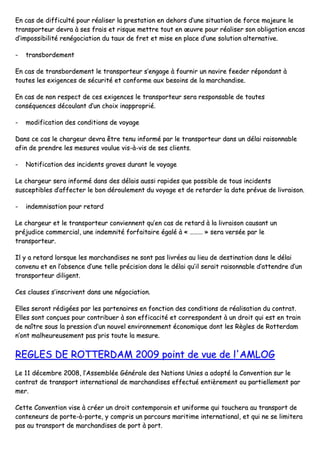 EEnn ccaass ddee ddiiffffiiccuullttéé ppoouurr rrééaalliisseerr llaa pprreessttaattiioonn eenn ddeehhoorrss dd’’uunnee ssiittuuaattiioonn ddee ffoorrccee mmaajjeeuurree llee
ttrraannssppoorrtteeuurr ddeevvrraa àà sseess ffrraaiiss eett rriissqquuee mmeettttrree ttoouutt eenn œœuuvvrree ppoouurr rrééaalliisseerr ssoonn oobblliiggaattiioonn eennccaass
dd’’iimmppoossssiibbiilliittéé rreennééggoocciiaattiioonn dduu ttaauuxx ddee ffrreett eett mmiissee eenn ppllaaccee dd’’uunnee ssoolluuttiioonn aalltteerrnnaattiivvee..
-- ttrraannssbboorrddeemmeenntt
EEnn ccaass ddee ttrraannssbboorrddeemmeenntt llee ttrraannssppoorrtteeuurr ss’’eennggaaggee àà ffoouurrnniirr uunn nnaavviirree ffeeeeddeerr rrééppoonnddaanntt àà
ttoouutteess lleess eexxiiggeenncceess ddee ssééccuurriittéé eett ccoonnffoorrmmee aauuxx bbeessooiinnss ddee llaa mmaarrcchhaannddiissee..
EEnn ccaass ddee nnoonn rreessppeecctt ddee cceess eexxiiggeenncceess llee ttrraannssppoorrtteeuurr sseerraa rreessppoonnssaabbllee ddee ttoouutteess
ccoonnssééqquueenncceess ddééccoouullaanntt dd’’uunn cchhooiixx iinnaapppprroopprriiéé..
-- mmooddiiffiiccaattiioonn ddeess ccoonnddiittiioonnss ddee vvooyyaaggee
DDaannss ccee ccaass llee cchhaarrggeeuurr ddeevvrraa êêttrree tteennuu iinnffoorrmméé ppaarr llee ttrraannssppoorrtteeuurr ddaannss uunn ddééllaaii rraaiissoonnnnaabbllee
aaffiinn ddee pprreennddrree lleess mmeessuurreess vvoouulluuee vviiss--àà--vviiss ddee sseess cclliieennttss..
-- NNoottiiffiiccaattiioonn ddeess iinncciiddeennttss ggrraavveess dduurraanntt llee vvooyyaaggee
LLee cchhaarrggeeuurr sseerraa iinnffoorrmméé ddaannss ddeess ddééllaaiiss aauussssii rraappiiddeess qquuee ppoossssiibbllee ddee ttoouuss iinncciiddeennttss
ssuusscceeppttiibblleess dd’’aaffffeecctteerr llee bboonn ddéérroouulleemmeenntt dduu vvooyyaaggee eett ddee rreettaarrddeerr llaa ddaattee pprréévvuuee ddee lliivvrraaiissoonn..
-- iinnddeemmnniissaattiioonn ppoouurr rreettaarrdd
LLee cchhaarrggeeuurr eett llee ttrraannssppoorrtteeuurr ccoonnvviieennnneenntt qquu’’eenn ccaass ddee rreettaarrdd àà llaa lliivvrraaiissoonn ccaauussaanntt uunn
pprrééjjuuddiiccee ccoommmmeerrcciiaall,, uunnee iinnddeemmnniittéé ffoorrffaaiittaaiirree ééggaalléé àà «« ……………… »» sseerraa vveerrssééee ppaarr llee
ttrraannssppoorrtteeuurr..
IIll yy aa rreettaarrdd lloorrssqquuee lleess mmaarrcchhaannddiisseess nnee ssoonntt ppaass lliivvrrééeess aauu lliieeuu ddee ddeessttiinnaattiioonn ddaannss llee ddééllaaii
ccoonnvveennuu eett eenn ll’’aabbsseennccee dd’’uunnee tteellllee pprréécciissiioonn ddaannss llee ddééllaaii qquu’’iill sseerraaiitt rraaiissoonnnnaabbllee dd’’aatttteennddrree dd’’uunn
ttrraannssppoorrtteeuurr ddiilliiggeenntt..
CCeess ccllaauusseess ss’’iinnssccrriivveenntt ddaannss uunnee nnééggoocciiaattiioonn..
EElllleess sseerroonntt rrééddiiggééeess ppaarr lleess ppaarrtteennaaiirreess eenn ffoonnccttiioonn ddeess ccoonnddiittiioonnss ddee rrééaalliissaattiioonn dduu ccoonnttrraatt..
EElllleess ssoonntt ccoonnççuueess ppoouurr ccoonnttrriibbuueerr àà ssoonn eeffffiiccaacciittéé eett ccoorrrreessppoonnddeenntt àà uunn ddrrooiitt qquuii eesstt eenn ttrraaiinn
ddee nnaaîîttrree ssoouuss llaa pprreessssiioonn dd’’uunn nnoouuvveell eennvviirroonnnneemmeenntt ééccoonnoommiiqquuee ddoonntt lleess RRèègglleess ddee RRootttteerrddaamm
nn’’oonntt mmaallhheeuurreeuusseemmeenntt ppaass pprriiss ttoouuttee llaa mmeessuurree..
RREEGGLLEESS DDEE RROOTTTTEERRDDAAMM 22000099 ppooiinntt ddee vvuuee ddee ll''AAMMLLOOGG
LLee 1111 ddéécceemmbbrree 22000088,, ll’’AAsssseemmbbllééee GGéénnéérraallee ddeess NNaattiioonnss UUnniieess aa aaddooppttéé llaa CCoonnvveennttiioonn ssuurr llee
ccoonnttrraatt ddee ttrraannssppoorrtt iinntteerrnnaattiioonnaall ddee mmaarrcchhaannddiisseess eeffffeeccttuuéé eennttiièèrreemmeenntt oouu ppaarrttiieelllleemmeenntt ppaarr
mmeerr..
CCeettttee CCoonnvveennttiioonn vviissee àà ccrrééeerr uunn ddrrooiitt ccoonntteemmppoorraaiinn eett uunniiffoorrmmee qquuii ttoouucchheerraa aauu ttrraannssppoorrtt ddee
ccoonntteenneeuurrss ddee ppoorrttee--àà--ppoorrttee,, yy ccoommpprriiss uunn ppaarrccoouurrss mmaarriittiimmee iinntteerrnnaattiioonnaall,, eett qquuii nnee ssee lliimmiitteerraa
ppaass aauu ttrraannssppoorrtt ddee mmaarrcchhaannddiisseess ddee ppoorrtt àà ppoorrtt..
 