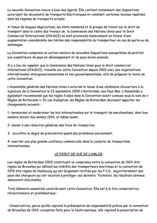 LLaa nnoouuvveellllee CCoonnvveennttiioonn iinnnnoovvee àà bbiieenn ddeess ééggaarrddss.. EEllllee ccoonnttiieenntt nnoottaammmmeenntt ddeess ddiissppoossiittiioonnss
aauuttoorriissaanntt lleess ddooccuummeennttss ddee ttrraannssppoorrttss éélleeccttrroonniiqquueess eett ccoommbbllaanntt cceerrttaaiinneess llaaccuunneess rreeppéérrééeess
ddaannss lleess rrééggiimmeess ddee ttrraannssppoorrttss aaccttuueellss..
AA ll’’iissssuuee ddee lloonngguueess nnééggoocciiaattiioonnss,, lleess ééttaattss mmeemmbbrreess eett llee ggrroouuppee ddee ttrraavvaaiill ssuurr llee ddrrooiitt dduu
ttrraannssppoorrtt ddaannss llee ccaaddrree ddeess ttrraavvaauuxx ddee llaa CCoommmmiissssiioonn ddeess NNaattiioonnss UUnniieess ppoouurr llee DDrrooiitt
CCoommmmeerrcciiaall IInntteerrnnaattiioonnaall ((CCNNUUDDCCII)) ssee ssoonntt pprroonnoonnccééss mmaassssiivveemmeenntt eenn ffaavveeuurr dd’’uunnee
aauuggmmeennttaattiioonn ccoonnssiiddéérraabbllee ddeess lliimmiitteess ddeebb rreessppoonnssaabbiilliittéé dduu ttrraannssppoorrtteeuurr eenn ccaass ddee ppeerrttee oouu ddee
ddoommmmaaggeess..
LLaa CCoonnvveennttiioonn ccoommpprreenndd uunn cceerrttaaiinn nnoommbbrree ddee nnoouuvveelllleess ddiissppoossiittiioonnss ssuusscceeppttiibblleess ddee pprrooffiitteerr
aauuxx eexxppééddiitteeuurrss ddee ppaayyss eenn ddéévveellooppppeemmeenntt eett ddee ppaayyss mmooiinnss aavvaannccééss..
IIll yy aa lliieeuu ddee rraappppeelleerr qquuee llaa CCoommmmiissssiioonn ddeess NNaattiioonnss UUnniieess ppoouurr llee ddrrooiitt ccoommmmeerrcciiaall
iinntteerrnnaattiioonnaall ((CCNNUUDDCCII)),, ttrraavvaaiillllee ssuurr cceettttee CCoonnvveennttiioonn ddeeppuuiiss 22000022 aavveecc ddeess oorrggaanniissaattiioonnss
iinntteerrnnaattiioonnaalleess iinntteerrggoouuvveerrnneemmeennttaalleess eett nnoonn ggoouuvveerrnneemmeennttaalleess,, aaffiinn ddee pprrééppaarreerr llee tteexxttee ddee
cceettttee CCoonnvveennttiioonn..
LL’’AAsssseemmbbllééee ggéénnéérraallee ddeess NNaattiioonnss UUnniieess aa aauuttoorriisséé llaa tteennuuee dd’’uunnee ccéérréémmoonniiee dd’’oouuvveerrttuurree àà llaa
ssiiggnnaattuurree ddee llaa CCoonnvveennttiioonn llee 2233 sseepptteemmbbrree 22000099 àà RRootttteerrddaamm,, aauuxx PPaayyss--BBaass.. LL’’AAsssseemmbbllééee aa
ééggaalleemmeenntt rreeccoommmmaannddéé qquuee lleess rrèègglleess ffiixxééeess ddaannss llaa CCoonnvveennttiioonn ssooiieenntt ccoonnnnuueess ssoouuss llee nnoomm ddee ««
RRèègglleess ddee RRootttteerrddaamm »».. EEnn ccaass dd’’aaddooppttiioonn,, lleess RRèègglleess ddee RRootttteerrddaamm ddeevvrraaiieenntt aappppoorrtteerr lleess
cchhaannggeemmeennttss ssuuiivvaannttss ::
11-- hhaarrmmoonniisseerr eett mmooddeerrnniisseerr lleess llooiiss iinntteerrnnaattiioonnaalleess ssuurr llee ttrraannssppoorrtt ddee mmaarrcchhaannddiisseess,, ddoonntt bboonn
nnoommbbrree ddaatteenntt ddeess aannnnééeess 11992200,, eett mmêêmmee aavvaanntt;;
22-- mmeenneerr àà uunnee rréédduuccttiioonn ggéénnéérraallee ddeess ffrraaiiss ddee ttrraannssaaccttiioonn;;
33-- aaccccrrooîîttrree llee ddeeggrréé ddee pprréévviissiibbiilliittéé qquuaanndd ddeess pprroobbllèèmmeess ssuurrvviieennnneenntt;;
44-- ssuusscciitteerr uunnee pplluuss ggrraannddee ccoonnffiiaannccee ccoommmmeerrcciiaallee ddaannss llaa ccoonndduuiittee ddee ttrraannssaaccttiioonnss
iinntteerrnnaattiioonnaalleess..
LLEE PPOOIINNTT DDEE VVUUEE DDEE LL’’AAMMLLOOGG
LLeess rrèègglleess ddee RRootttteerrddaamm 22000099 ccoonnssttiittuueenntt uunn ccoommpprroommiiss eennttrree llaa ccoonnvveennttiioonn ddee 11992244 ddiittee
rrèègglleess ddee BBrruuxxeelllleess qquuii ddééffeenndd lleess iinnttéérrêêttss ddeess ttrraannssppoorrtteeuurrss mmaarriittiimmeess eett llaa ccoonnvveennttiioonn ddee
11997788 ddiittee rrèègglleess ddee HHaammbboouurrgg qquuii eesstt llaarrggeemmeenntt rraattiiffiiééee ppaarr lleess PP..VV..DD..,, mmaajjoorriittaaiirreemmeenntt ddeess
ppaayyss ddeess cchhaarrggeeuurrss qquuii oonntt vvooccaattiioonn àà pprroottééggeerr cceess ddeerrnniieerrss.. TToouutteeffooiiss,, lleess rrééssuullttaattss oobbtteennuuss
ddeemmeeuurreenntt ddiissccuuttaabblleess..
TTrrooiiss éélléémmeennttss eesssseennttiieellss ccaarraaccttéérriisseenntt cceettttee CCoonnvveennttiioonn.. EEllllee eesstt àà llaa ffooiiss ccoonnsseerrvvaattrriiccee,,
rréévvoolluuttiioonnnnaaiirree eett pprroobblléémmaattiiqquuee ::
-- CCoonnsseerrvvaattrriiccee,, ppaarrccee qquu’’eellllee rreepprreenndd llaa pprrééssoommppttiioonn ddee rreessppoonnssaabbiilliittéé pprréévvuuee ppaarr llaa ccoonnvveennttiioonn
ddee BBrruuxxeelllleess ddee 11992244,, eexxcceeppttiioonn ffaaiittee ppoouurr llaa ffaauuttee nnaauuttiiqquuee;; eellllee rreepprreenndd llaa pprreessccrriippttiioonn ddee
 